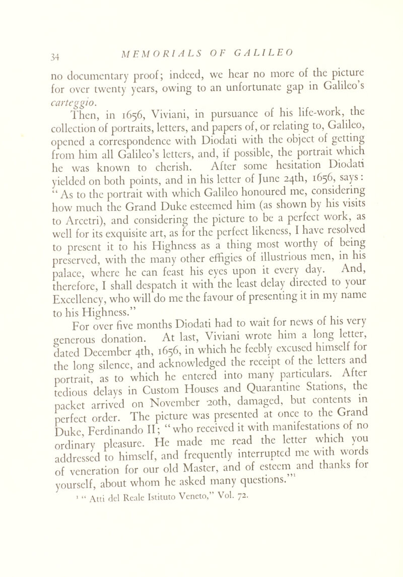 no documentary proof; indeed, wc hear no more of the picture for over twenty years, owing to an unfortunate gap in Galileo s carteggio. Then, in 1656, Viviani, in pursuance of his life-work, the collection of portraits, letters, and papers of, or relating to, Galileo, opened a correspondence with Diodati with the object of getting from him all Galileo’s letters, and, if possible, the portrait which he was known to cherish. After some hesitation Diodati yielded on both points, and in his letter of June 24th, 1656, sa^s. “As to the portrait with which Galileo honoured me, considering how much the Grand Duke esteemed him (as shown by his visits to Arcetri), and considering the picture to be a perfect work, as well for its exquisite art, as for the perfect likeness, I have resolved to present it to his Highness as a thing most worthy of being preserved, with the many other effigies of illustrious men, in his palace, where he can feast his eyes upon it every day. And, therefore, I shall despatch it with the least delay directed to your Excellency, who will do me the favour of presenting it in my name to his Highness.” For over five months Diodati had to wait for news of his very generous donation. At last, Viviani wrote him a long letter, dated December 4th, 1656, in which he feebly excused himself for the long silence, and acknowledged the receipt of the letters an portrait, as to which he entered into many particulars. Alter tedious delays in Custom Houses and Quarantine Stations, the packet arrived on November 20th, damaged, but contents in perfect order. The picture was presented at once to the Grand Duke Ferdinando II; “who received it with manifestations of no ordinary pleasure. He made me read the letter which you addressed to himself, and frequently interrupted me with words of veneration for our old Master, and of esteem and thanks tor yourself, about whom he asked many questions.” 1 “ Atti del Reale Istituto Veneto,” Vol. 72.