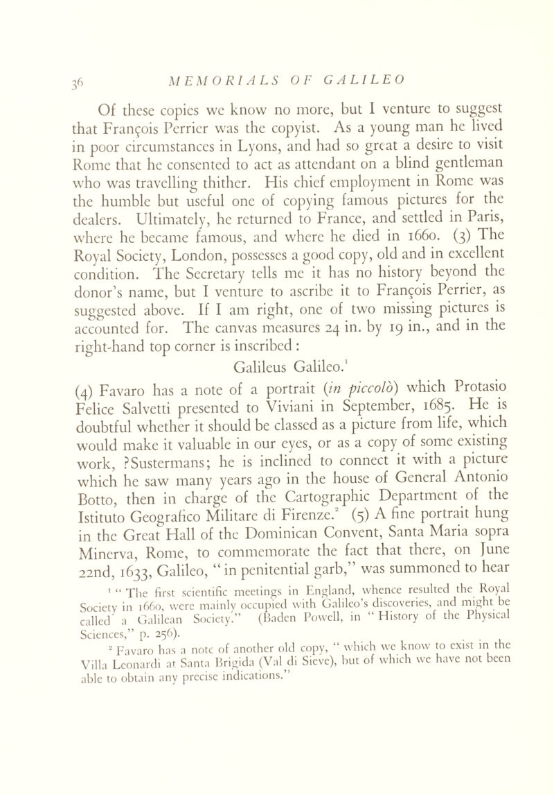 Of these copies we know no more, but I venture to suggest that Francois Perrier was the copyist. As a young man he lived in poor circumstances in Lyons, and had so great a desire to visit Rome that he consented to act as attendant on a blind gentleman who was travelling thither. His chief employment in Rome was the humble but useful one of copying famous pictures for the dealers. Ultimately, he returned to France, and settled in Paris, where he became famous, and where he died in 1660. (3) The Royal Society, London, possesses a good copy, old and in excellent condition. The Secretary tells me it has no history beyond the donor’s name, but I venture to ascribe it to Francois Perrier, as suggested above. If I am right, one of two missing pictures is accounted for. The canvas measures 24 in. by 19 in., and in the right-hand top corner is inscribed : Galileus Galileo.1 (4) Favaro has a note of a portrait (in piccolo) which Protasio Felice Salvetti presented to Viviani in September, 1685. He is doubtful whether it should be classed as a picture from life, which would make it valuable in our eyes, or as a copy of some existing work, PSustermans; he is inclined to connect it with a picture which he saw many years ago in the house of General Antonio Botto, then in charge of the Cartographic Department of the Istituto Geograhco Militare di Firenze.2 (3) A fine portrait hung in the Great Hall of the Dominican Convent, Santa Maria sopra Minerva, Rome, to commemorate the fact that there, on June 22nd, 1633, Galileo, “inpenitential garb,” was summoned to hear 1 “ The first scientific meetings in England, whence resulted the Royal Society in 1660, were mainly occupied with Galileo’s discoveries, and might be called a Galilean Society.” (Baden Powell, in “ History of the Physical Sciences,” p. 256). 2 Favaro has a note of another old copy, “ which we know to exist in the Villa Leonardi at Santa Brigida (Val di Sieve), but of which we have not been able to obtain any precise indications.”