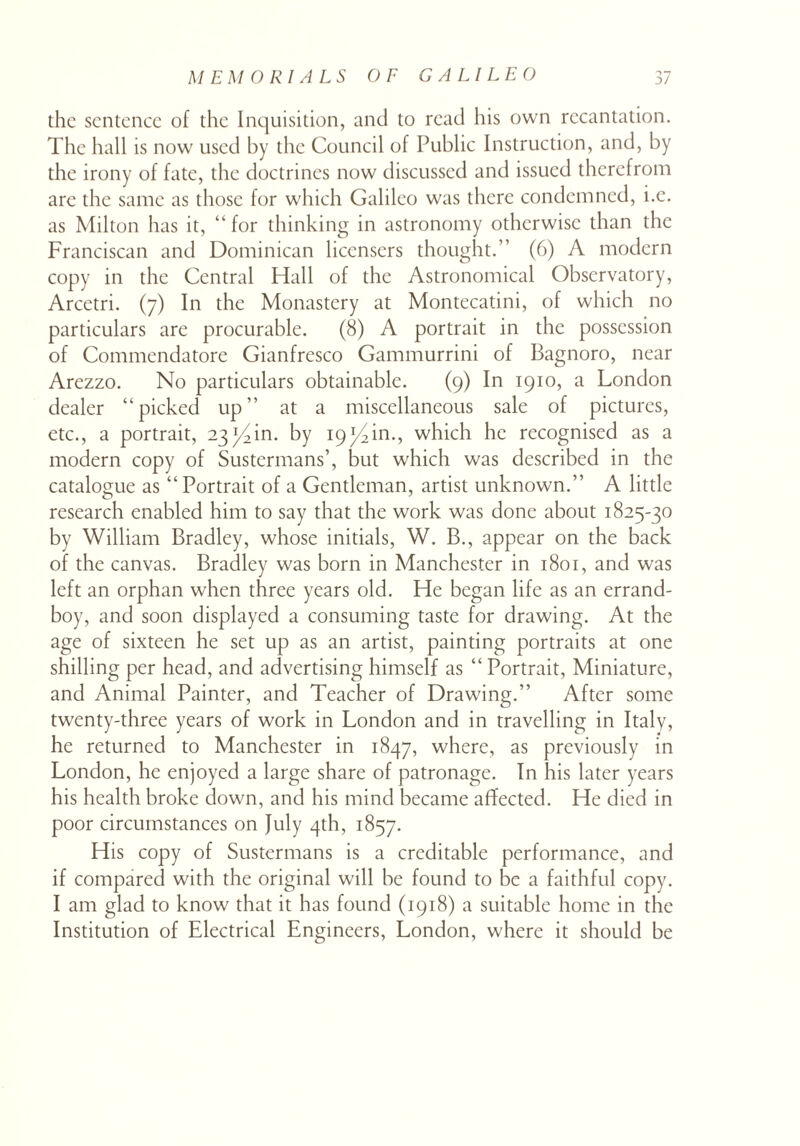 the sentence of the Inquisition, and to read his own recantation. The hall is now used by the Council of Public Instruction, and, by the irony of fate, the doctrines now discussed and issued therefrom are the same as those for which Galileo was there condemned, i.e. as Milton has it, “ for thinking in astronomy otherwise than the Franciscan and Dominican licensers thought.” (6) A modern copy in the Central Hall of the Astronomical Observatory, Arcetri. (7) In the Monastery at Montecatini, of which no particulars are procurable. (8) A portrait in the possession of Commendatore Gianfresco Gammurrini of Bagnoro, near Arezzo. No particulars obtainable. (9) In 1910, a London dealer “picked up” at a miscellaneous sale of pictures, etc., a portrait, by 19^4in., which he recognised as a modern copy of Sustermans’, but which was described in the catalogue as “ Portrait of a Gentleman, artist unknown.” A little research enabled him to say that the work was done about 1825-30 by William Bradley, whose initials, W. B., appear on the back of the canvas. Bradley was born in Manchester in 1801, and was left an orphan when three years old. He began life as an errand- boy, and soon displayed a consuming taste for drawing. At the age of sixteen he set up as an artist, painting portraits at one shilling per head, and advertising himself as “ Portrait, Miniature, and Animal Painter, and Teacher of Drawing.” After some twenty-three years of work in London and in travelling in Italy, he returned to Manchester in 1847, where, as previously in London, he enjoyed a large share of patronage. In his later years his health broke down, and his mind became affected. He died in poor circumstances on July 4th, 1857. His copy of Sustermans is a creditable performance, and if compared with the original will be found to be a faithful copy. I am glad to know that it has found (1918) a suitable home in the Institution of Electrical Engineers, London, where it should be