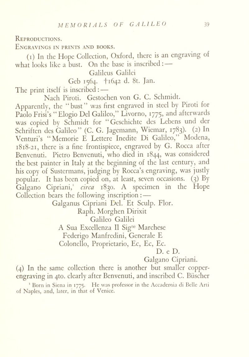 Reproductions. Engravings in prints and books. (i) In the Hope Collection, Oxford, there is an engraving of what looks like a bust. On the base is inscribed: Galileus Galilei Geb 1564. 1-1642 d. 8t. Jan. The print itself is inscribed : — Nach Piroti. Gestochen von G. C. Schmidt. Apparently, the “bust” was first engraved in steel by Piroti for Paolo Frisi’s “Elogio Del Galileo,” Livorno, 1775’ an^ afterwards was copied by Schmidt for “Gcschichte des Lebens und der Schriften des Galileo” (C. G. Jagemann, Wiemar, 1783). (2) In Venturi’s “Memorie E Lettere Inedite Di Galileo,” Modena, 1818-21, there is a fine frontispiece, engraved by G. Rocca after Benvenuti. Pietro Benvenuti, who died in 1844, was considered the best painter in Italy at the beginning of the last century, and his copy of Sustermans, judging by Rocca’s engraving, was justly popular. It has been copied on, at least, seven occasions. (3) By Galgano Cipriani,1 circa 1830. A specimen in the Hope Collection bears the following inscription: — Galganus Cipriani Del. Et Sculp. Flor. Raph. Morghen Dirixit Galileo Galilei A Sua Excellenza II Sigve Marchese Federigo Manfredini, Generale E Colonello, Proprietario, Ec, Ec, Ec. D. e D. Galgano Cipriani. (4) In the same collection there is another but smaller copper¬ engraving in 4to. clearly after Benvenuti, and inscribed C. Biischer 1 Born in Siena in 1775. He was professor in the Accademia di Belle Arti of Naples, and, later, in that of Venice.