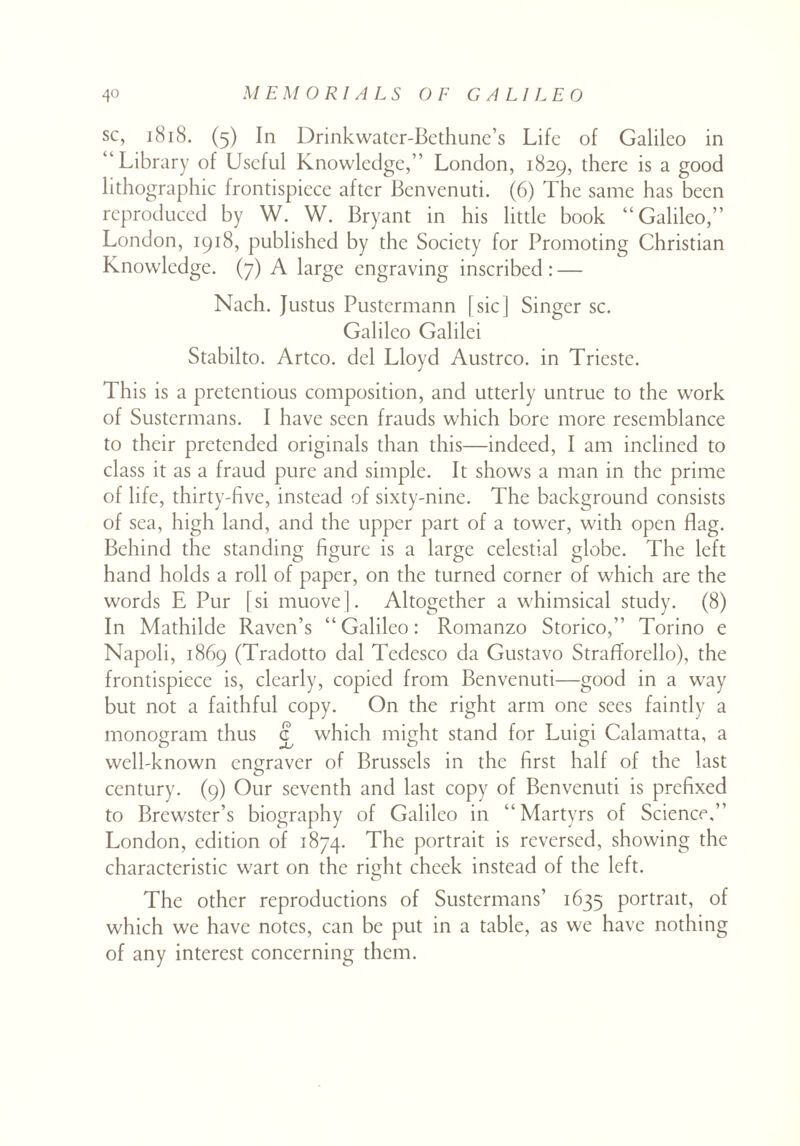 sc, 1818. (5) In Drinkwatcr-Bcthune’s Life of Galileo in “Library of Useful Knowledge,” London, 1829, there is a good lithographic frontispiece after Benvenuti. (6) The same has been reproduced by W. W. Bryant in his little book “Galileo,” London, 1918, published by the Society for Promoting Christian Knowledge. (7) A large engraving inscribed: — Nach. Justus Pustermann [sic | Singer sc. Galileo Galilei Stabilto. Artco. del Lloyd Austrco. in Trieste. This is a pretentious composition, and utterly untrue to the work of Sustcrmans. I have seen frauds which bore more resemblance to their pretended originals than this—indeed, I am inclined to class it as a fraud pure and simple. It shows a man in the prime of life, thirty-five, instead of sixty-nine. The background consists of sea, high land, and the upper part of a tower, with open flag. Behind the standing figure is a large celestial globe. The left hand holds a roll of paper, on the turned corner of which are the words E Pur [si muove]. Altogether a whimsical study. (8) In Mathilde Raven’s “Galileo: Romanzo Storico,” Torino e Napoli, 1869 (Tradotto dal Tedesco da Gustavo Strafforello), the frontispiece is, clearly, copied from Benvenuti—good in a way but not a faithful copy. On the right arm one sees faintly a monogram thus £ which might stand for Luigi Calamatta, a well-known engraver of Brussels in the first half of the last century. (9) Our seventh and last copy of Benvenuti is prefixed to Brewster’s biography of Galileo in “Martyrs of Science,” London, edition of 1874. The portrait is reversed, showing the characteristic wart on the risrht cheek instead of the left. The other reproductions of Sustermans’ 1635 portrait, of which we have notes, can be put in a table, as we have nothing of any interest concerning them.