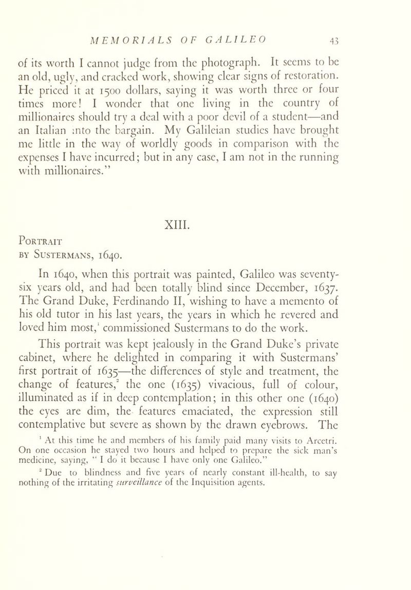 of its worth I cannot judge from the photograph. It seems to he an old, ugly, and cracked work, showing clear signs of restoration. He priced it at 1500 dollars, saying it was worth three or four times more! I wonder that one living in the country of millionaires should try a deal with a poor devil of a student—and an Italian into the bargain. My Galileian studies have brought me little in the way of worldly goods in comparison with the expenses I have incurred; but in any case, I am not in the running with millionaires.” XIII. Portrait BY SuSTERMANS, 1640. In 1640, when this portrait was painted, Galileo was seventy- six years old, and had been totally blind since December, 1637. The Grand Duke, Ferdinando II, wishing to have a memento of his old tutor in his last years, the years in which he revered and loved him most,1 commissioned Sustermans to do the work. This portrait was kept jealously in the Grand Duke’s private cabinet, where he delighted in comparing it with Sustermans’ first portrait of 1635—the differences of style and treatment, the change of features, the one (1633) vivacious, full of colour, illuminated as if in deep contemplation; in this other one (1640) the eyes are dim, the features emaciated, the expression still contemplative but severe as shown by the drawn eyebrows. The 1 At this time he and members of his family paid many visits to Arcetri. On one occasion he stayed two hours and helped to prepare the sick man’s medicine, saying, “ I do it because I have only one Galileo.” 2 Due to blindness and five years of nearly constant ill-health, to say nothing of the irritating surveillance of the Inquisition agents.
