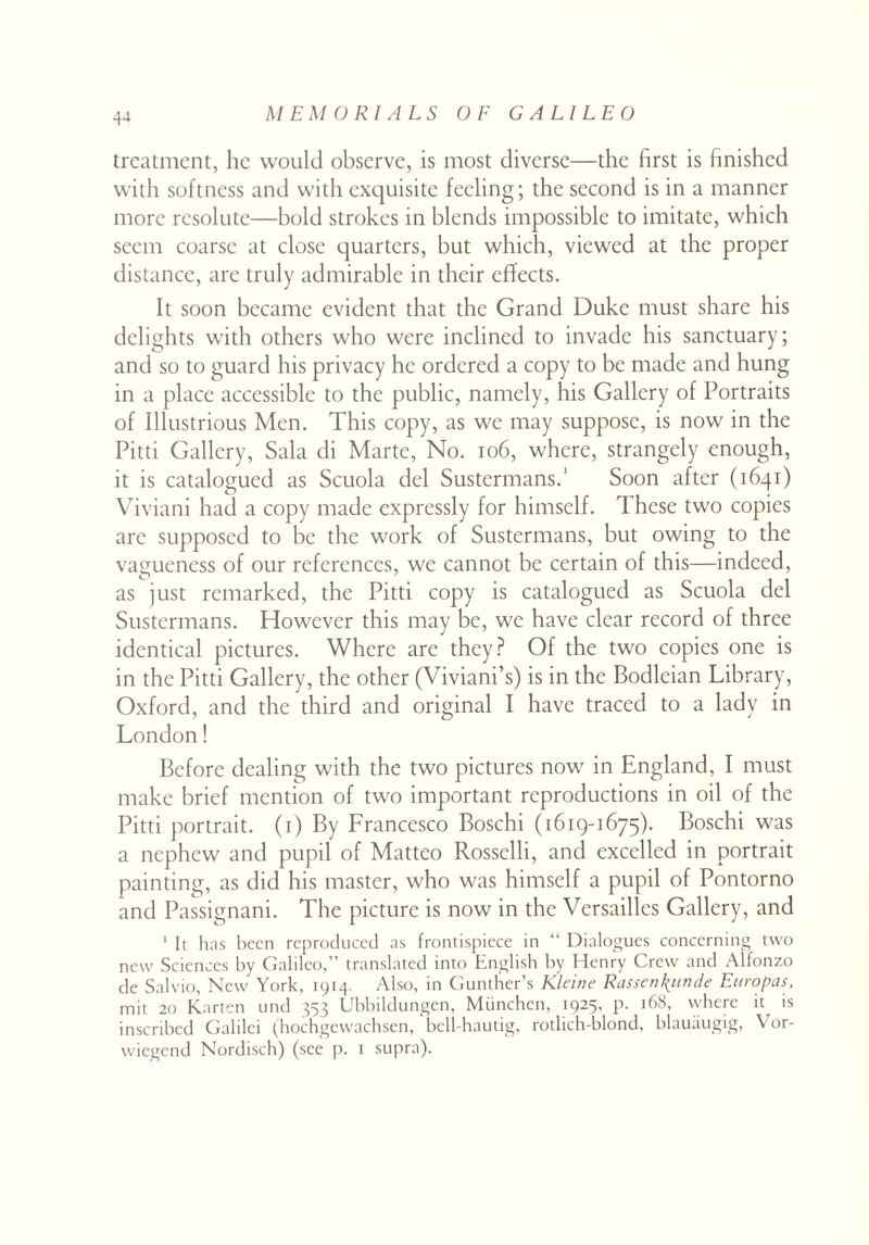 treatment, lie would observe, is most diverse—the first is finished with softness and with exquisite feeling; the second is in a manner more resolute—bold strokes in blends impossible to imitate, which seem coarse at close quarters, but which, viewed at the proper distance, are truly admirable in their effects. It soon became evident that the Grand Duke must share his delights with others who were inclined to invade his sanctuary; and so to guard his privacy he ordered a copy to be made and hung in a place accessible to the public, namely, his Gallery of Portraits of Illustrious Men. This copy, as we may suppose, is now in the Pitti Gallery, Sala di Marte, No. 106, where, strangely enough, it is catalogued as Scuola del Sustermans.' Soon after (1641) Viviani had a copy made expressly for himself. These two copies are supposed to be the work of Sustermans, but owing to the vagueness of our references, we cannot be certain of this—indeed, as just remarked, the Pitti copy is catalogued as Scuola del Sustermans. However this may be, we have clear record of three identical pictures. Where are they? Of the two copies one is in the Pitti Gallery, the other (Viviani’s) is in the Bodleian Library, Oxford, and the third and original I have traced to a lady in London! Before dealing with the two pictures now in England, I must make brief mention of two important reproductions in oil of the Pitti portrait. (1) By Francesco Boschi (1619-1675). Boschi was a nephew and pupil of Matteo Rosselli, and excelled in portrait painting, as did his master, who was himself a pupil of Pontorno and Passignani. The picture is now in the Versailles Gallery, and 1 It has been reproduced as frontispiece in “ Dialogues concerning two new Sciences by Galileo,” translated into English by Henry Crew and Alfonzo de Salvio, New York, 1914. Also, in Gunther’s Kleine Rassen\unde Europas, mit 20 Karten und 353 Ubbildungen, Mtinchen, 1925, p. 168, where it is inscribed Galilei (hochgewachsen, bell-hautig, rotlich-blond, blauaugig, Vor- wiegend Nordisch) (see p. 1 supra).