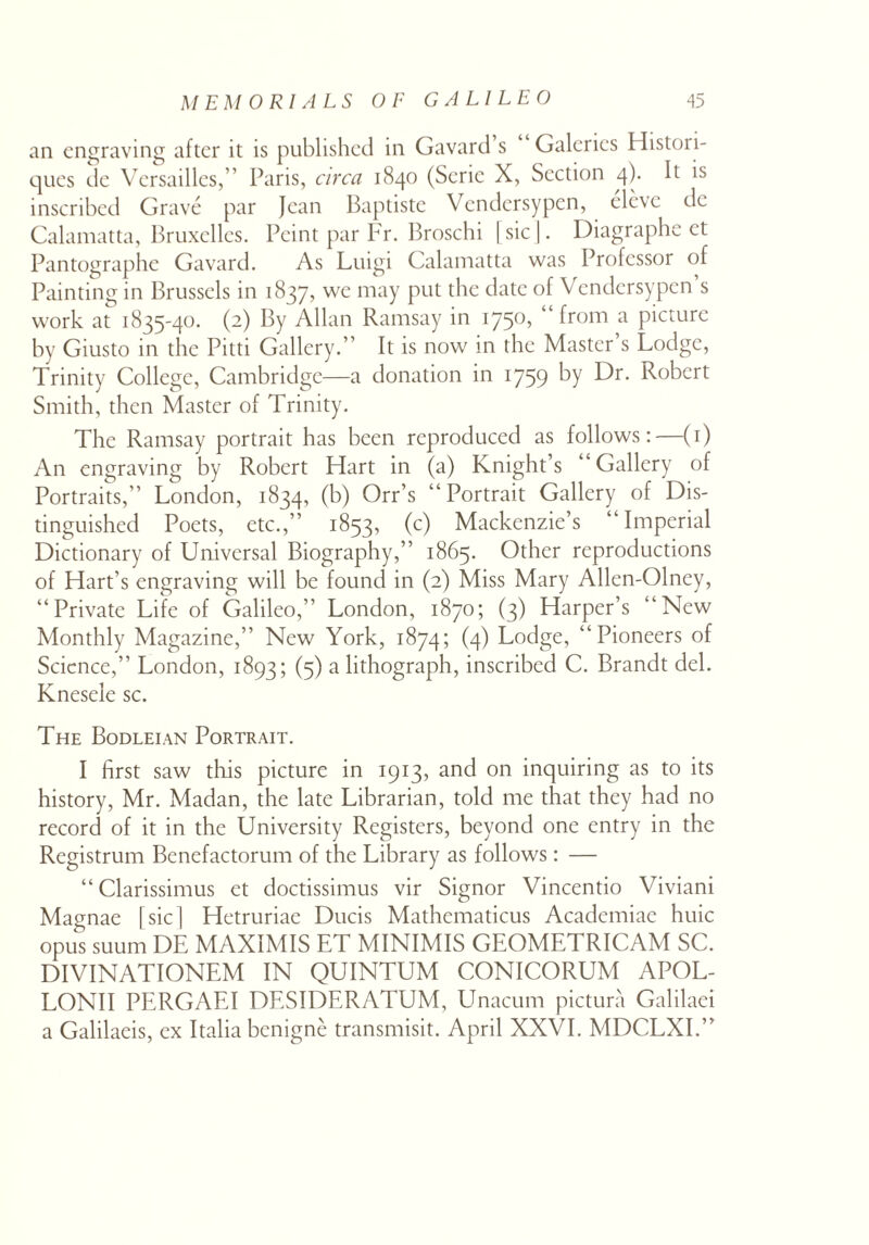 an engraving after it is published in Gavard s Galerics Histori- ques de Versailles,” Paris, circa 1840 (Seric X, Section 4). It is inscribed Grave par Jean Baptiste Vcndersypcn, elevc de Calamatta, Bruxelles. Peint par Fr. Broschi [sic J. Diagraphe et Pantographe Gavard. As Luigi Calamatta was Professor of Painting in Brussels in 1837, we may put the date of Vendcrsypen’s work at 1835-40. (2) By Allan Ramsay in 1750, “ from a picture by Giusto in the Pitti Gallery.” It is now in the Master s Lodge, Trinity College, Cambridge—a donation in 1759 by Dr. Robert Smith, then Master of Trinity. The Ramsay portrait has been reproduced as follows:—(1) An engraving by Robert Hart in (a) Knight’s “Gallery of Portraits,” London, 1834, (b) Orr’s “Portrait Gallery of Dis¬ tinguished Poets, etc.,” 1853, (c) Mackenzie’s “Imperial Dictionary of Universal Biography,” 1865. Other reproductions of Hart’s engraving will be found in (2) Miss Mary Allen-Olney, “Private Life of Galileo,” London, 1870; (3) Harper’s “New Monthly Magazine,” New York, 1874; (4) Lodge, “Pioneers of Science,” London, 1893; (5) a lithograph, inscribed C. Brandt del. Knesele sc. The Bodleian Portrait. I first saw this picture in 1913, and on inquiring as to its history, Mr. Madan, the late Librarian, told me that they had no record of it in the University Registers, beyond one entry in the Registrum Benefactorum of the Library as follows: — “ Clarissimus et doctissimus vir Signor Vincentio Viviani Magnae [sic] Hetruriae Ducis Mathematicus Academiae huic opus suum DE MAXIMIS ET MINIMIS GEOMETRICAM SC. DIVINATIONEM IN QUINTUM CONICORUM APOL- LONII PERGAEI DESIDERATUM, Unacum pictura Galilaei a Galilaeis, ex Italia benigne transmisit. April XXVI. MDCLXI.”