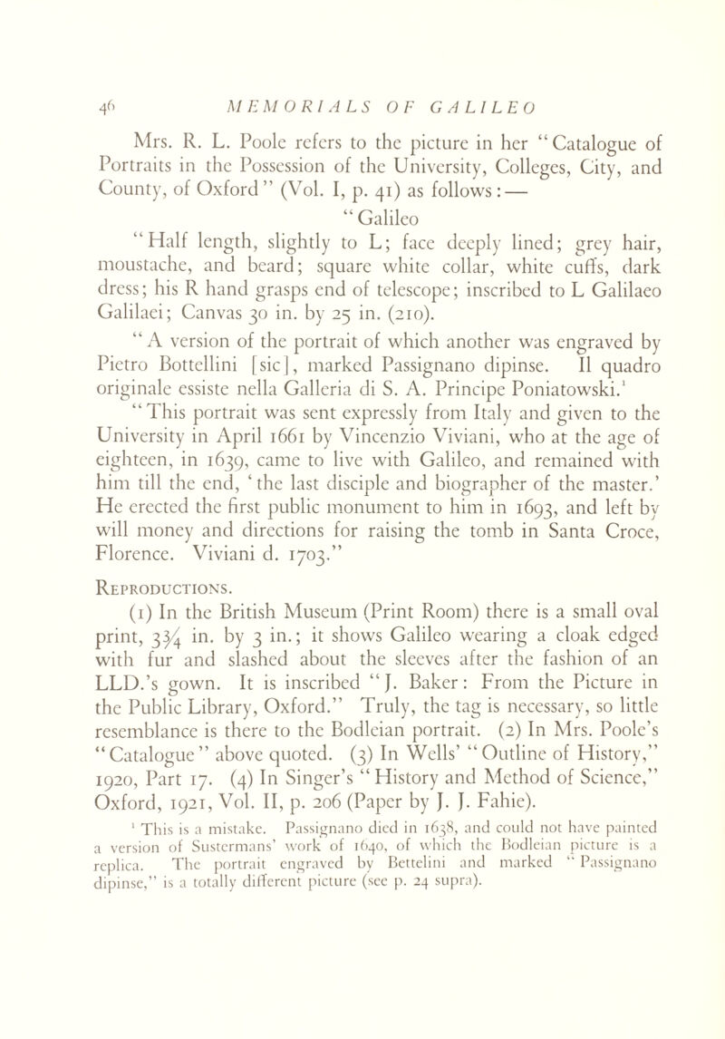 Mrs. R. L. Poole refers to the picture in her “ Catalogue of Portraits in the Possession of the University, Colleges, City, and County, of Oxford ” (Vol. I, p. 41) as follows: — “ Galileo “Half length, slightly to L; face deeply lined; grey hair, moustache, and beard; square white collar, white cuffs, dark dress; his R hand grasps end of telescope; inscribed to L Galilaeo Galilaei; Canvas 30 in. by 25 in. (210). “A version of the portrait of which another was engraved by Pietro Bottellini [sic], marked Passignano dipinse. II quadro originale essiste nella Galleria di S. A. Principe Poniatowski.1 “This portrait was sent expressly from Italy and given to the University in April 1661 by Vincenzio Viviani, who at the age of eighteen, in 1639, came to live with Galileo, and remained with him till the end, ‘the last disciple and biographer of the master.’ He erected the first public monument to him in 1693, and left by will money and directions for raising the tomb in Santa Croce, Florence. Viviani d. 1703.“ Reproductions. (1) In the British Museum (Print Room) there is a small oval print, 3^ in. by 3 in.; it shows Galileo wearing a cloak edged with fur and slashed about the sleeves after the fashion of an LLD.’s gown. It is inscribed “J. Baker: From the Picture in the Public Library, Oxford.” Truly, the tag is necessary, so little resemblance is there to the Bodleian portrait. (2) In Mrs. Poole’s “Catalogue” above quoted. (3) In Wells’ “Outline of History,” 1920, Part 17. (4) In Singer’s “ History and Method of Science,” Oxford, 1921, Vol. II, p. 206 (Paper by }. J. Fahie). 1 This is a mistake. Passignano died in 1638, and could not have painted a version of Sustermans’ work of 1640, of which the Bodleian picture is a replica. The portrait engraved by Bettelini and marked “ Passignano dipinse,” is a totally different picture (see p. 24 supra).