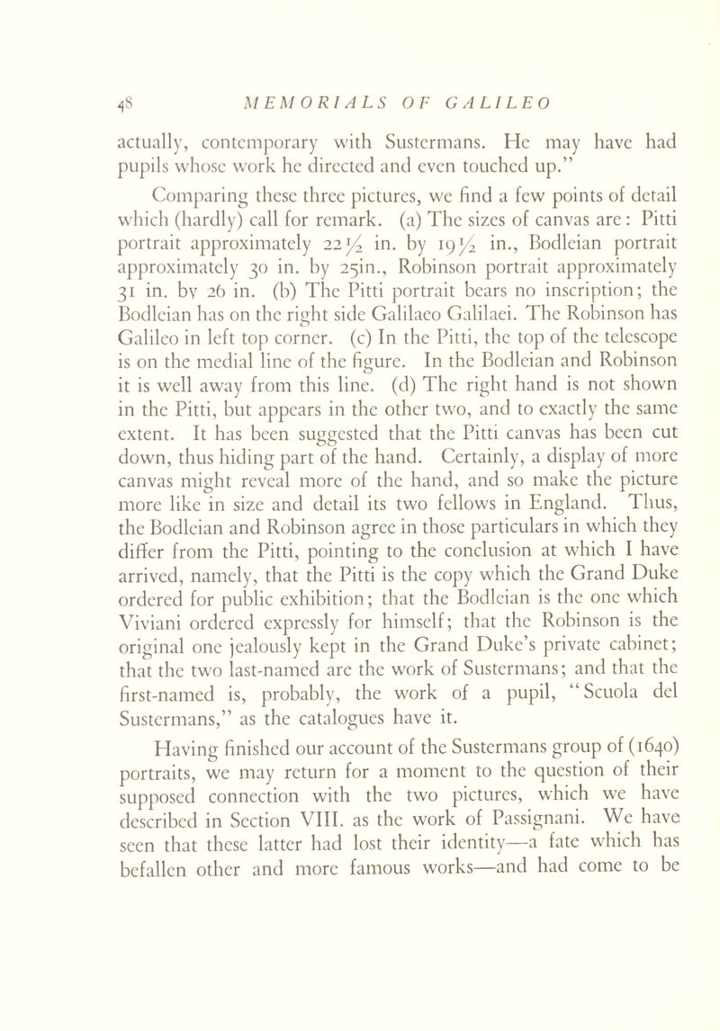 actually, contemporary with Sustermans. He may have had pupils whose work he directed and even touched up.” Comparing these three pictures, we find a few points of detail which (hardly) call for remark, (a) The sizes of canvas are : Pitti portrait approximately 22in. by 19in., Bodleian portrait approximately 30 in. by 25m., Robinson portrait approximately 31 in. bv 26 in. (b) The Pitti portrait bears no inscription; the Bodleian has on the right side Galilaeo Galilaei. The Robinson has Galileo in left top corner, (c) In the Pitti, the top of the telescope is on the medial line of the figure. In the Bodleian and Robinson it is well away from this line, (d) The right hand is not shown in the Pitti, but appears in the other two, and to exactly the same extent. It has been suggested that the Pitti canvas has been cut down, thus hiding part of the hand. Certainly, a display of more canvas might reveal more of the hand, and so make the picture more like in size and detail its two fellows in England. 1 bus, the Bodleian and Robinson agree in those particulars in which they differ from the Pitti, pointing to the conclusion at which I have arrived, namely, that the Pitti is the copy which the Grand Duke ordered for public exhibition; that the Bodleian is the one which Viviani ordered expressly for himself; that the Robinson is the original one jealously kept in the Grand Duke’s private cabinet; that the two last-named are the work of Sustermans; and that the first-named is, probably, the work of a pupil, “ Scuola del Sustermans,” as the catalogues have it. Having finished our account of the Sustermans group of (1640) portraits, we may return for a moment to the question of their supposed connection with the two pictures, which we have described in Section VIII. as the work of Passignani. We have seen that these latter had lost their identity—a fate which has befallen other and more famous works—and had come to be