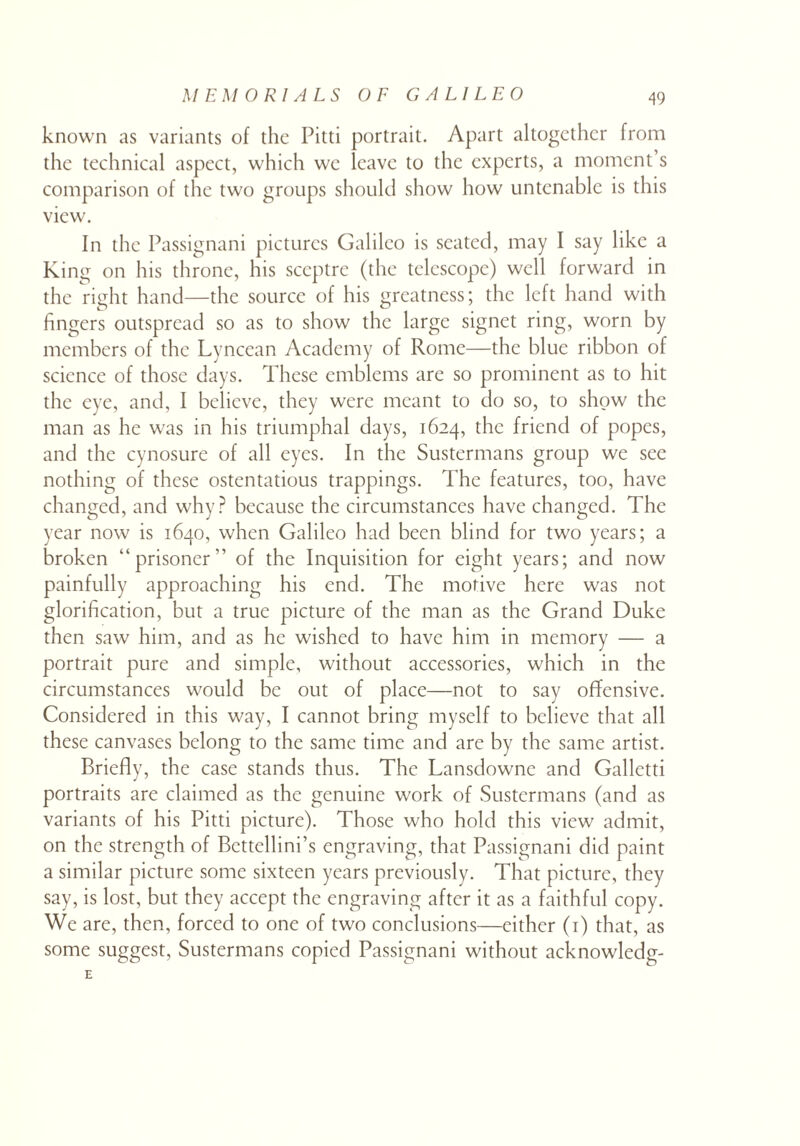 known as variants of the Pitti portrait. Apart altogether from the technical aspect, which we leave to the experts, a moment’s comparison of the two groups should show how untenable is this view. In the Passignani pictures Galileo is seated, may I say like a King on his throne, his sceptre (the telescope) well forward in the right hand—the source of his greatness; the left hand with fingers outspread so as to show the large signet ring, worn by members of the Lyncean Academy of Rome—the blue ribbon of science of those days. These emblems are so prominent as to hit the eye, and, I believe, they were meant to do so, to show the man as he was in his triumphal days, 1624, the friend of popes, and the cynosure of all eyes. In the Sustermans group we see nothing of these ostentatious trappings. The features, too, have changed, and why? because the circumstances have changed. The year now is 1640, when Galileo had been blind for two years; a broken “prisoner” of the Inquisition for eight years; and now painfully approaching his end. The motive here was not glorification, but a true picture of the man as the Grand Duke then saw him, and as he wished to have him in memory — a portrait pure and simple, without accessories, which in the circumstances would be out of place—not to say offensive. Considered in this way, I cannot bring myself to believe that all these canvases belong to the same time and are by the same artist. Briefly, the case stands thus. The Lansdowne and Galletti portraits are claimed as the genuine work of Sustermans (and as variants of his Pitti picture). Those who hold this view admit, on the strength of Bcttellini’s engraving, that Passignani did paint a similar picture some sixteen years previously. That picture, they say, is lost, but they accept the engraving after it as a faithful copy. We are, then, forced to one of two conclusions—either (1) that, as some suggest, Sustermans copied Passignani without acknowledge E