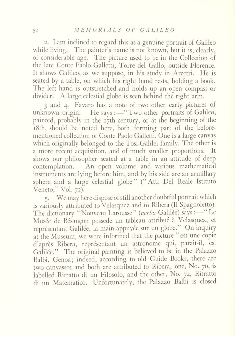 2. I am inclined to regard this as a genuine portrait of Galileo while living. The painter’s name is not known, but it is, clearly, of considerable age. The picture used to be in the Collection of the late Conte Paolo Galletti, Torre del Gallo, outside Florence. It shows Galileo, as we suppose, in his study in Arcetri. He is seated by a table, on which his right hand rests, holding a book. The left hand is outstretched and holds up an open compass or divider. A large celestial globe is seen behind the right arm. 3 and 4. Favaro has a note of two other early pictures of unknown origin. He says:—“Two other portraits of Galileo, painted, probably in the 17th century, or at the beginning of the 18th, should be noted here, both forming part of the before- mentioned collection of Conte Paolo Galletti. One is a large canvas which originally belonged to the Tosi-Galilei family. The other is a more recent acquisition, and of much smaller proportions. It shows our philosopher seated at a table in an attitude of deep contemplation. An open volume and various mathematical instruments are lying before him, and by his side are an armillary sphere and a large celestial globe” (“Atti Del Reale Istituto Veneto,” Vol. 72). 5. We may here dispose of still another doubtful portrait which is variously attributed to Velasquez and to Ribera (II Spagnoletto). The dictionary “Nouveau Larousse” (verbo Galilee) says:—“ Le Musee de Besangon possede un tableau attribue a Velasquez, et representant Galilee, la main appuyee sur un globe. On inquiry at the Museum, we were informed that the picture “est une copie d’apres Ribera, representant un astronome qui, parait-il, est Galilee.” The original painting is believed to be in the Palazzo Balbi, Genoa; indeed, according to old Guide Books, there are two canvasses and both are attributed to Ribera, one, No. 70, is labelled Ritratto di un Filosofo, and the other, No. 72, Ritratto di un Matematico. Unfortunately, the Palazzo Balbi is closed