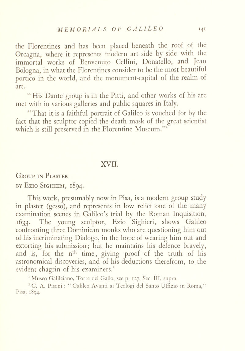 the Florentines and has been placed beneath the roof of the Orcagna, where it represents modern art side by side with the immortal works of Benvenuto Cellini, Donatello, and Jean Bologna, in what the Florentines consider to be the most beautiful portico in the world, and the monument-capital of the realm of art. “ His Dante group is in the Pitti, and other works of his are met with in various galleries and public squares in Italy. “ That it is a faithful portrait of Galileo is vouched for by the fact that the sculptor copied the death mask of the great scientist which is still preserved in the Florentine Museum.”1 XVII. Group in Plaster BY Ezio SlGHIERI, 1894. This work, presumably now in Pisa, is a modern group study in plaster (gesso), and represents in low relief one of the many examination scenes in Galileo’s trial by the Roman Inquisition, 1633. The young sculptor, Ezio Sighieri, shows Galileo confronting three Dominican monks who are questioning him out of his incriminating Dialogo, in the hope of wearing him out and extorting his submission; but he maintains his defence bravely, and is, for the nth time, giving proof of the truth of his astronomical discoveries, and of his deductions therefrom, to the evident chagrin of his examiners.2 o 1 Museo Galileiano, Torre del Gallo, sec p. 127, Sec. Ill, supra. 2 G. A. Pisoni: “ Galileo Avanti ai Teologi del Santo Uffizio in Roma,” Pisa, 1894.