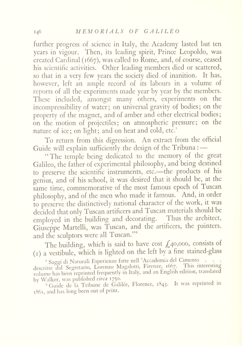 further progress of science in Italy, the Academy lasted but ten years in vigour. Then, its leading spirit, Prince Leopoldo, was created Cardinal (1667), was called to Rome, and, of course, ceased his scientific activities. Other leading members died or scattered, so that in a very few years the society died of inanition. It has, however, left an ample record of its labours in a volume of reports of all the experiments made year by year by the members. These included, amongst many others, experiments on the incompressibility of water; on universal gravity of bodies; on the property of the magnet, and of amber and other electrical bodies; on the motion of projectiles; on atmospheric pressure; on the nature of ice; on light; and on heat and cold, etc.' To return from this digression. An extract from the official Guide will explain sufficiently the design of the Tribuna : — “The temple being dedicated to the memory of the great Galileo, the father of experimental philosophy, and being destined to preserve the scientific instruments, etc.—the products of his genius, and of his school, it was desired that it should be, at the same time, commemorative of the most famous epoch of Tuscan philosophy, and of the men who made it famous. And, in order to preserve the distinctively national character of the work, it was decided that only Tuscan artificers and Tuscan materials should be employed in the building and decorating. Thus the architect, Giuseppe Martelli, was Tuscan, and the artificers, the painters, and the sculptors were all Tuscan.”- The building, which is said to have cost .£40,000, consists of (1) a vestibule, which is lighted on the left by a fine stained-glass 1 Saggi di Naturali Esperienze fatte nell ’Accademia del Cimento . . . descritte dal Segretario, Lorenzo Magalotti, Firenze, 1667. This interesting volume has been reprinted frequently in Italy, and an English edition, translated by Walker, was published circa 1750. 2 Guide dc la Tribune de Galilee, Florence, 1S43. It was reprinted in 1861, and has long been out of print.