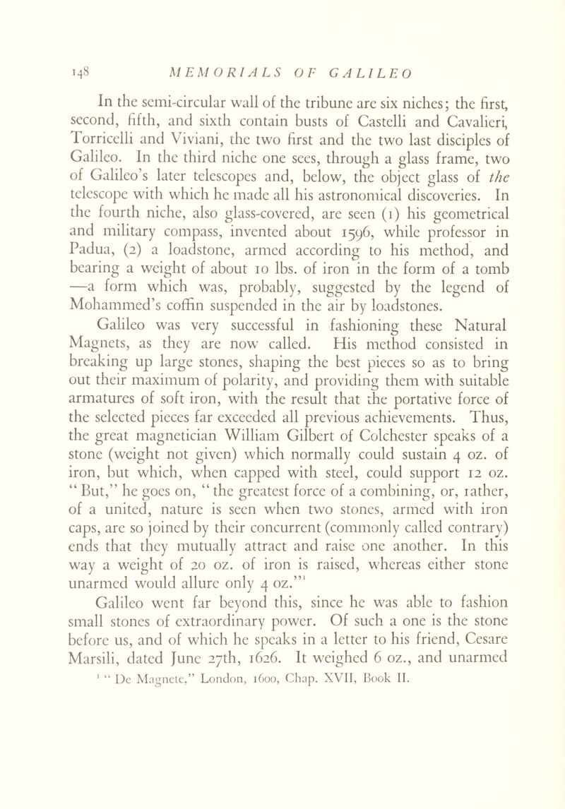 In the semi-circular wall of the tribune are six niches; the first, second, fifth, and sixth contain busts of Castelli and Cavalieri, 1 orricelli and Viviani, the two first and the two last disciples of Galileo. In the third niche one sees, through a glass frame, two of Galileo’s later telescopes and, below, the object glass of the telescope with which he made all his astronomical discoveries. In the fourth niche, also glass-covered, are seen (i) his geometrical and military compass, invented about 1596, while professor in Padua, (2) a loadstone, armed according to his method, and bearing a weight of about 10 lbs. of iron in the form of a tomb —a form which was, probably, suggested by the legend of Mohammed’s coffin suspended in the air by loadstones. Galileo was very successful in fashioning these Natural Magnets, as they are now called. His method consisted in breaking up large stones, shaping the best pieces so as to bring out their maximum of polarity, and providing them with suitable armatures of soft iron, with the result that the portative force of the selected pieces far exceeded all previous achievements. Thus, the great magnetician William Gilbert of Colchester speaks of a stone (weight not given) which normally could sustain 4 oz. of iron, but which, when capped with steel, could support 12 oz. “ But,” he goes on, “ the greatest force of a combining, or, rather, of a united, nature is seen when two stones, armed with iron caps, arc so joined by their concurrent (commonly called contrary) ends that they mutually attract and raise one another. In this way a weight of 20 oz. of iron is raised, whereas either stone unarmed would allure only 4 oz.”1 Galileo went far beyond this, since he was able to fashion small stones of extraordinary power. Of such a one is the stone before us, and of which he speaks in a letter to his friend, Cesare Marsili, dated June 27th, 1626. It weighed 6 oz., and unarmed