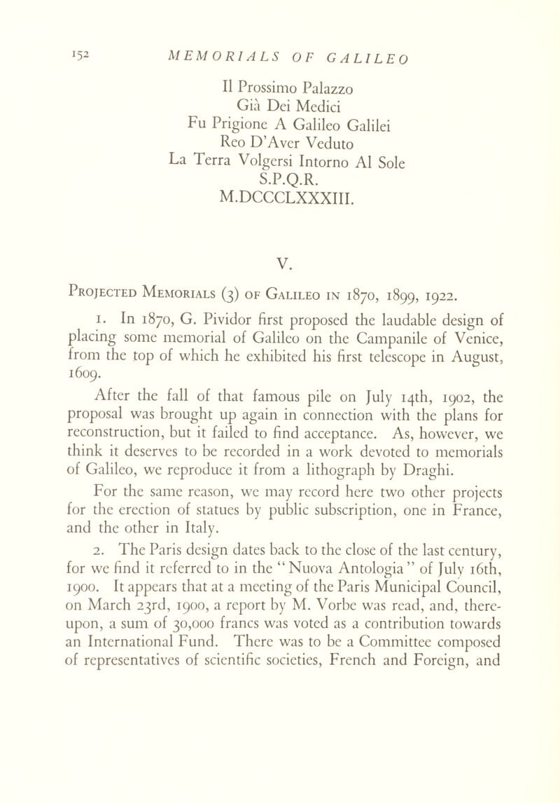 II Prossimo Palazzo Gia Dei Medici Fu Prigione A Galileo Galilei Reo D’Aver Veduto La Terra Volgersi Intorno A1 Sole S.P.Q.R. M.DCCCLXXXIII. V. Projected Memorials (3) of Galileo in 1870, 1899, 1922. 1. In 1870, G. Pividor first proposed the laudable design of placing some memorial of Galileo on the Campanile of Venice, from the top of which he exhibited his first telescope in August, 1609. After the fall of that famous pile on July 14th, 1902, the proposal was brought up again in connection with the plans for reconstruction, but it failed to find acceptance. As, however, we think it deserves to be recorded in a work devoted to memorials of Galileo, we reproduce it from a lithograph by Draghi. For the same reason, we may record here two other projects for the erection of statues by public subscription, one in France, and the other in Italy. 2. The Paris design dates back to the close of the last century, for we find it referred to in the “Nuova Antologia” of July 16th, 1900. It appears that at a meeting of the Paris Municipal Council, on March 23rd, 1900, a report by M. Vorbe was read, and, there¬ upon, a sum of 30,000 francs was voted as a contribution towards an International Fund. There was to be a Committee composed of representatives of scientific societies, French and Foreign, and