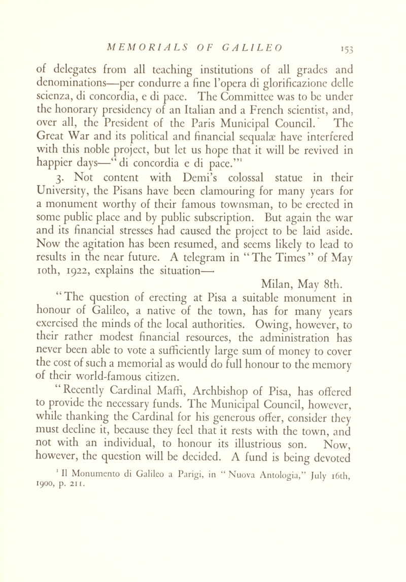 T53 of delegates from all teaching institutions of all grades and denominations—per condurre a fine l’opera di glorificazione delle scienza, di concordia, e di pace. The Committee was to be under the honorary presidency of an Italian and a French scientist, and, over all, the President of the Paris Municipal Council. The Great War and its political and financial sequalae have interfered with this noble project, but let us hope that it will be revived in happier days—“di concordia c di pace.”1 3. Not content with Demi’s colossal statue in their University, the Pisans have been clamouring for many years for a monument worthy of their famous townsman, to be erected in some public place and by public subscription. But again the war and its financial stresses had caused the project to be laid aside. Now the agitation has been resumed, and seems likely to lead to results in the near future. A telegram in “The Times” of May 10th, 1922, explains the situation—• Milan, May 8th. “The question of erecting at Pisa a suitable monument in honour of Galileo, a native of the town, has for many years exercised the minds of the local authorities. Owing, however, to their rather modest financial resources, the administration has never been able to vote a sufficiently large sum of money to cover the cost of such a memorial as would do full honour to the memory of their world-famous citizen. “Recently Cardinal Maffi, Archbishop of Pisa, has offered to provide the necessary funds. The Municipal Council, however, while thanking the Cardinal for his generous offer, consider they must decline it, because they feel that it rests with the town, and not with an individual, to honour its illustrious son. Now, however, the question will be decided. A fund is being devoted 1 II Monumento di Galileo a Parigi, in “ Nuova Antologia,” July 16th, 1900, p. 211.