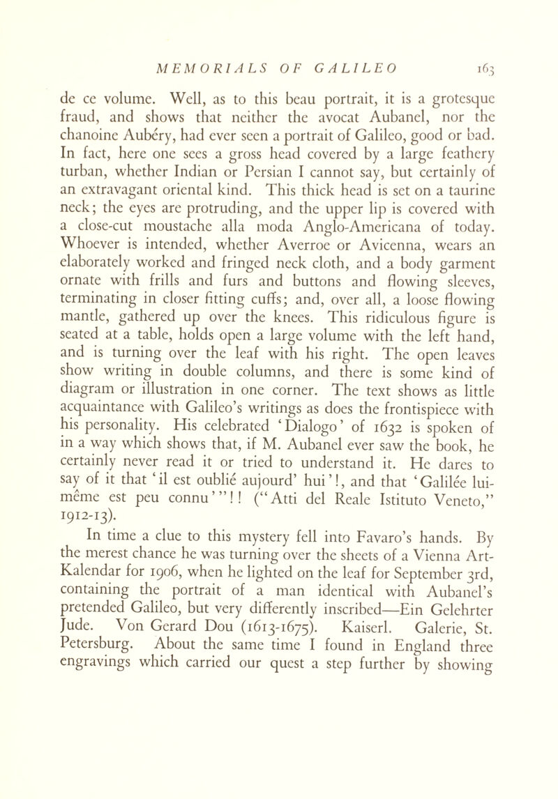 de ce volume. Well, as to this beau portrait, it is a grotesque fraud, and shows that neither the avocat Aubancl, nor the chanoine Aubery, had ever seen a portrait of Galileo, good or bad. In fact, here one sees a gross head covered by a large feathery turban, whether Indian or Persian I cannot say, but certainly of an extravagant oriental kind. This thick head is set on a taurine neck; the eyes are protruding, and the upper lip is covered with a close-cut moustache alia moda Anglo-Americana of today. Whoever is intended, whether Averroe or Avicenna, wears an elaborately worked and fringed neck cloth, and a body garment ornate with frills and furs and buttons and flowing sleeves, terminating in closer fitting cuffs; and, over all, a loose flowing mantle, gathered up over the knees. This ridiculous figure is seated at a table, holds open a large volume with the left hand, and is turning over the leaf with his right. The open leaves show writing in double columns, and there is some kind of diagram or illustration in one corner. The text shows as little acquaintance with Galileo’s writings as does the frontispiece with his personality. His celebrated ‘Dialogo’ of 1632 is spoken of in a way which shows that, if M. Aubanel ever saw the book, he certainly never read it or tried to understand it. He dares to say of it that ‘il est oublie aujourd’ hui ’!, and that ‘Galilee lui- meme est peu connu’”!! (“Atti del Reale Istituto Veneto,” 1912-13). In time a clue to this mystery fell into Favaro’s hands. By the merest chance he was turning over the sheets of a Vienna Art- Kalendar for 1906, when he lighted on the leaf for September 3rd, containing the portrait of a man identical with AubancTs pretended Galileo, but very differently inscribed—Ein Gelehrter Jude. Von Gerard Dou (1613-1673). Kaiserh Galerie, St. Petersburg. About the same time I found in England three engravings which carried our quest a step further by showing