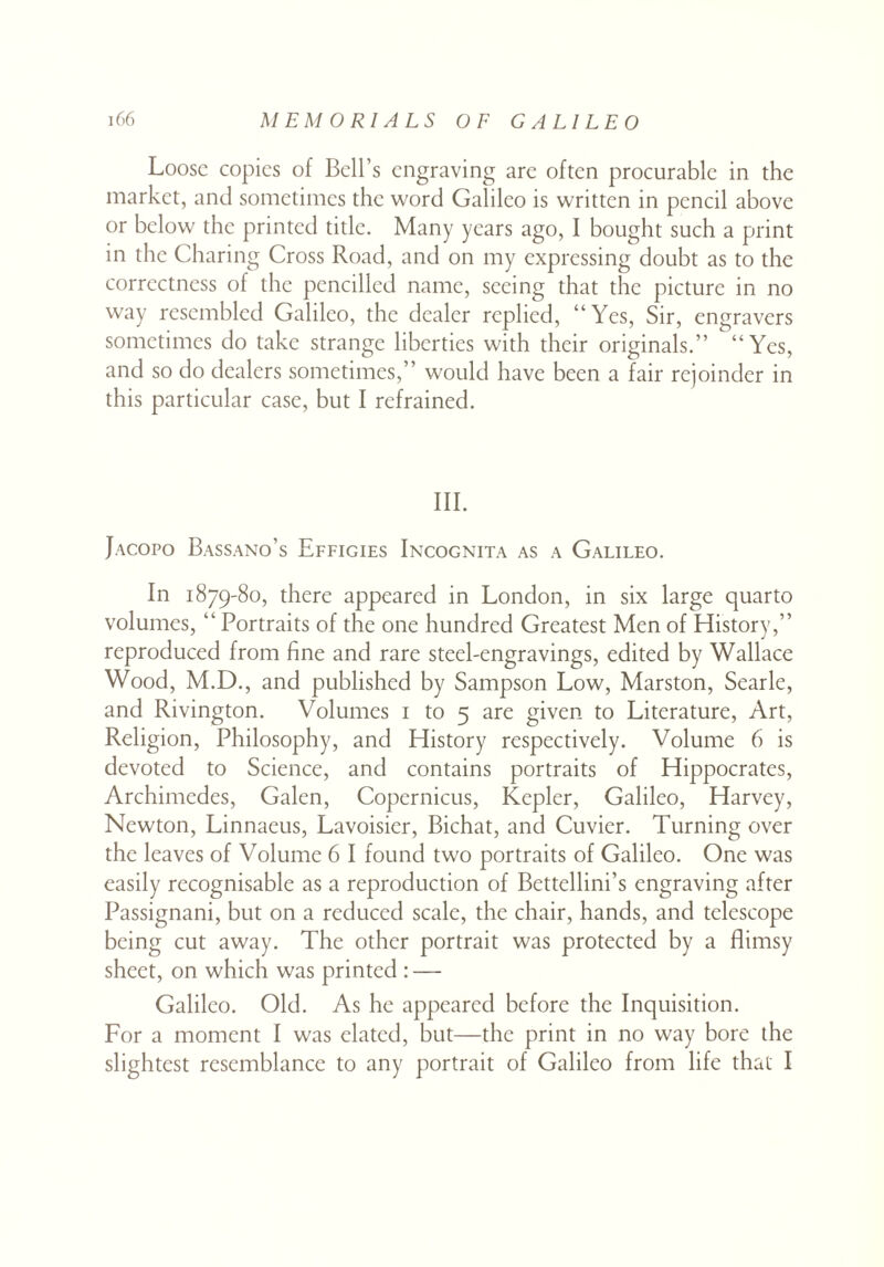 Loose copies of Bell’s engraving are often procurable in the market, and sometimes the word Galileo is written in pencil above or below the printed title. Many years ago, I bought such a print in the Charing Cross Road, and on my expressing doubt as to the correctness of the pencilled name, seeing that the picture in no way resembled Galileo, the dealer replied, “Yes, Sir, engravers sometimes do take strange liberties with their originals.” “Yes, and so do dealers sometimes,” would have been a fair rejoinder in this particular case, but I refrained. III. Jacopo Bassano’s Effigies Incognita as a Galileo. In 1879-80, there appeared in London, in six large quarto volumes, “ Portraits of the one hundred Greatest Men of History,” reproduced from fine and rare steel-engravings, edited by Wallace Wood, M.D., and published by Sampson Low, Marston, Searle, and Rivington. Volumes 1 to 5 are given to Literature, Art, Religion, Philosophy, and History respectively. Volume 6 is devoted to Science, and contains portraits of Hippocrates, Archimedes, Galen, Copernicus, Kepler, Galileo, Harvey, Newton, Linnaeus, Lavoisier, Bichat, and Cuvier. Turning over the leaves of Volume 6 I found two portraits of Galileo. One was easily recognisable as a reproduction of Bettellini’s engraving after Passignani, but on a reduced scale, the chair, hands, and telescope being cut away. The other portrait was protected by a flimsy sheet, on which was printed : — Galileo. Old. As he appeared before the Inquisition. For a moment I was elated, but—the print in no way bore the slightest resemblance to any portrait of Galileo from life that I