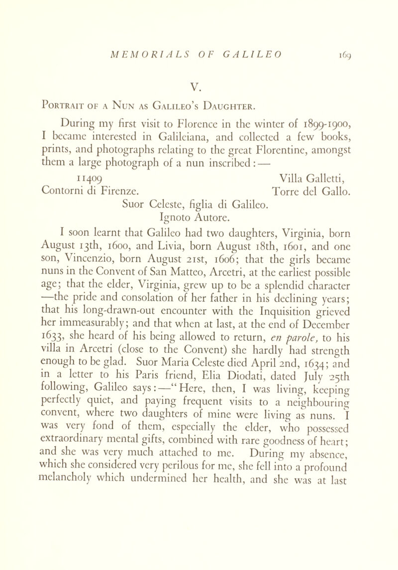 V. Portrait of a Nun as Galileo’s Daughter. During my first visit to Florence in the winter of 1899-1900, I became interested in Galileiana, and collected a few books, prints, and photographs relating to the great Florentine, amongst them a large photograph of a nun inscribed : — 11409 Villa Galletti, Contorni di Firenze. Torre del Gallo. Suor Celeste, figlia di Galileo. Ignoto Autore. I soon learnt that Galileo had two daughters, Virginia, born August 13th, 1600, and Livia, born August 18th, 1601, and one son, \ incenzio, born August 21st, 1606; that the girls became nuns in the Convent of San Matteo, Arcetri, at the earliest possible age; that the elder, Virginia, grew up to be a splendid character —the pride and consolation of her father in his declining years; that his long-drawn-out encounter with the Inquisition grieved her immeasurably; and that when at last, at the end of December *633, s^e heard of his being allowed to return, en parole, to his villa in Arcetri (close to the Convent) she hardly had strength enough to be glad. Suor Maria Celeste died April 2nd, 1634; and in a letter to his Paris friend, Elia Diodati, dated July 25th following, Galileo says:—“Here, then, I was living, keeping perfectly quiet, and paying frequent visits to a neighbouring convent, where two daughters of mine were living as nuns. I was very fond of them, especially the elder, who possessed extraordinary mental gifts, combined with rare goodness of heart; and she was very much attached to me. During my absence, which she considered very perilous for me, she fell into a profound melancholy which undermined her health, and she was at last