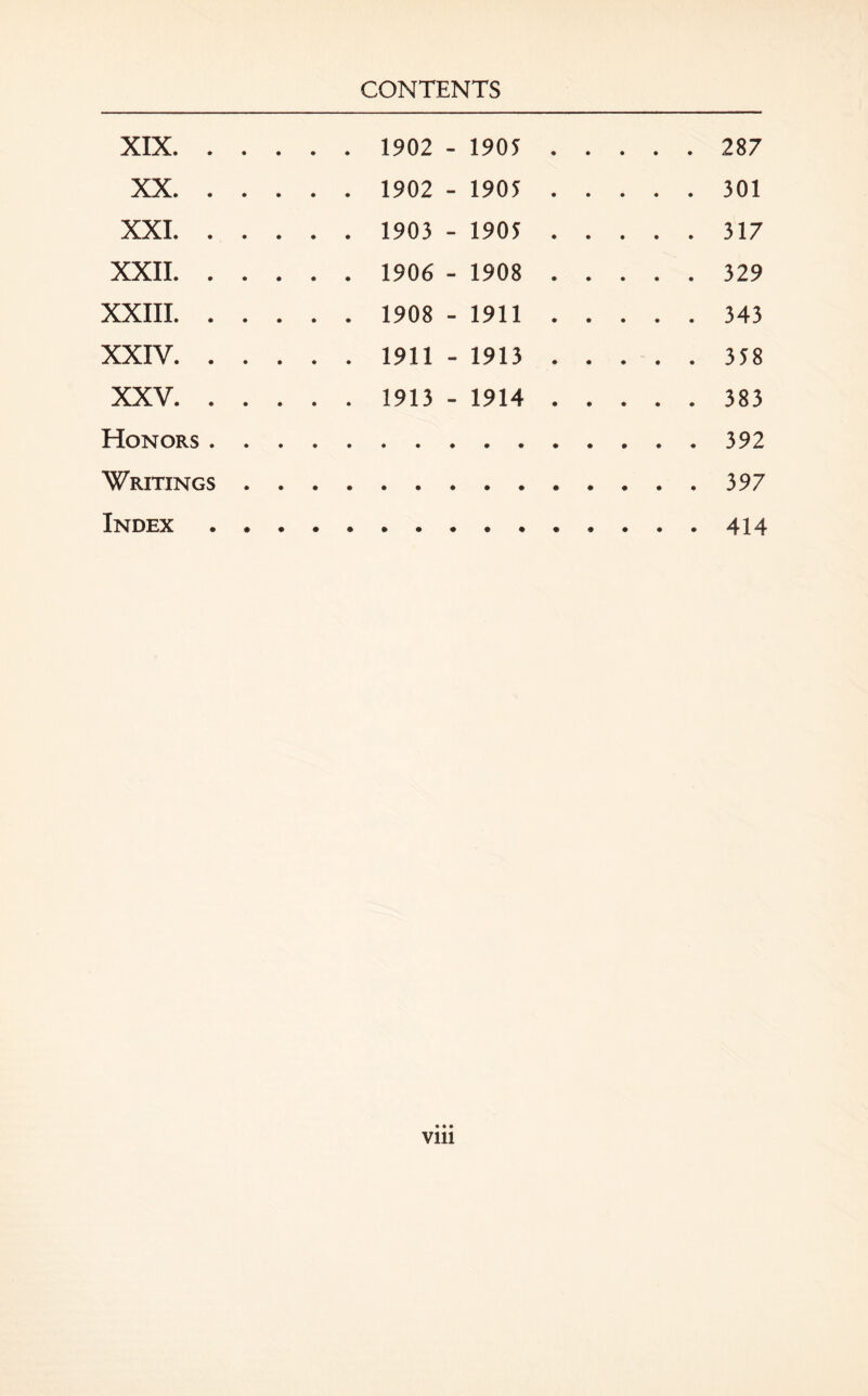 XIX. 1902 - 1905 287 XX. 1902 - 1905 301 XXI. 1903 - 1905 317 XXII. 1906 - 1908 329 XXIII . 1908 - 1911 343 XXIV .1911 - 1913.358 XXV.1913 - 1914.383 Honors.392 Writings.397 Index.414 • • • Vlll