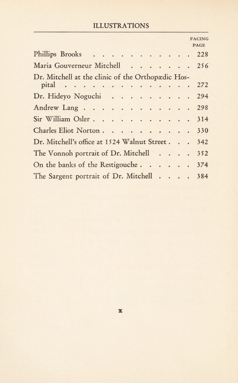 FACING PAGE Phillips Brooks.228 Maria Gouverneur Mitchell.2 56 Dr. Mitchell at the clinic of the Orthopaedic Hos¬ pital .272 Dr. Hideyo Noguchi.294 Andrew Lang.298 Sir William Osier.314 Charles Eliot Norton.330 Dr. Mitchell’s office at 1524 Walnut Street . . . 342 The Yonnoh portrait of Dr. Mitchell . . . . 3 52 On the banks of the Restigouche.374 The Sargent portrait of Dr. Mitchell . . . . 384