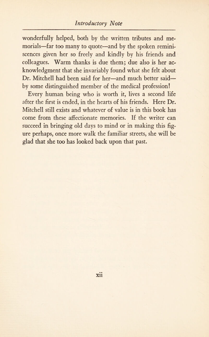 wonderfully helped, both by the written tributes and me¬ morials—far too many to quote—and by the spoken remini¬ scences given her so freely and kindly by his friends and colleagues. Warm thanks is due them; due also is her ac¬ knowledgment that she invariably found what she felt about Dr. Mitchell had been said for her—and much better said— by some distinguished member of the medical profession! Every human being who is worth it, lives a second life after the first is ended, in the hearts of his friends. Here Dr. Mitchell still exists and whatever of value is in this book has come from these affectionate memories. If the writer can succeed in bringing old days to mind or in making this fig¬ ure perhaps, once more walk the familiar streets, she will be glad that she too has looked back upon that past. Xll