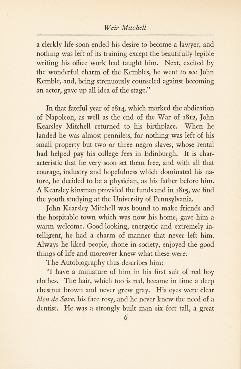 a clerkly life soon ended his desire to become a lawyer, and nothing was left of its training except the beautifully legible writing his office work had taught him. Next, excited by the wonderful charm of the Kembles, he went to see John Kemble, and, being strenuously counseled against becoming an actor, gave up all idea of the stage.” In that fateful year of 1814, which marked the abdication of Napoleon, as well as the end of the War of 1812, John Kearsley Mitchell returned to his birthplace. When he landed he was almost penniless, for nothing was left of his small property but two or three negro slaves, whose rental had helped pay his college fees in Edinburgh. It is char¬ acteristic that he very soon set them free, and with all that courage, industry and hopefulness which dominated his na¬ ture, he decided to be a physician, as his father before him. A Kearsley kinsman provided the funds and in 1815, we find the youth studying at the University of Pennsylvania. John Kearsley Mitchell was bound to make friends and the hospitable town which was now his home, gave him a warm welcome. Good-looking, energetic and extremely in¬ telligent, he had a charm of manner that never left him. Always he liked people, shone in society, enjoyed the good things of life and moreover knew what these were. The Autobiography thus describes him: “I have a miniature of him in his first suit of red boy clothes. The hair, which too is red, became in time a deep chestnut brown and never grew gray. His eyes were clear bleu de Saxe, his face rosy, and he never knew the need of a dentist. He was a strongly built man six feet tall, a great