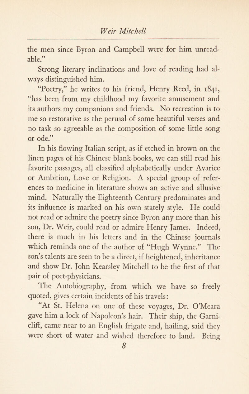 the men since Byron and Campbell were for him unread¬ able” Strong literary inclinations and love of reading had al¬ ways distinguished him. “‘Poetry,” he writes to his friend, Henry Reed, in 1841, “has been from my childhood my favorite amusement and its authors my companions and friends. No recreation is to me so restorative as the perusal of some beautiful verses and no task so agreeable as the composition of some little song or ode.” In his flowing Italian script, as if etched in brown on the linen pages of his Chinese blank-books, we can still read his favorite passages, all classified alphabetically under Avarice or Ambition, Love or Religion. A special group of refer¬ ences to medicine in literature shows an active and allusive mind. Naturally the Eighteenth Century predominates and its influence is marked on his own stately style. He could not read or admire the poetry since Byron any more than his son, Dr. Weir, could read or admire Henry James. Indeed, there is much in his letters and in the Chinese journals which reminds one of the author of “Hugh Wynne.” The son’s talents are seen to be a direct, if heightened, inheritance and show Dr. John Kearsley Mitchell to be the first of that pair of poet-physicians. The Autobiography, from which we have so freely quoted, gives certain incidents of his travels: “At St. Helena on one of these voyages, Dr. O’Meara gave him a lock of Napoleon’s hair. Their ship, the Garni- cliff, came near to an English frigate and, hailing, said they were short of water and wished therefore to land. Being