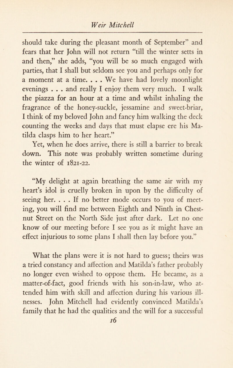 should take during the pleasant month of September” and fears that her John will not return “till the winter setts in and then,” she adds, “you will be so much engaged with parties, that I shall but seldom see you and perhaps only for a moment at a time. ... We have had lovely moonlight evenings . . . and really I enjoy them very much. I walk the piazza for an hour at a time and whilst inhaling the fragrance of the honey-suckle, jessamine and sweet-briar, I think of my beloved John and fancy him walking the deck counting the weeks and days that must elapse ere his Ma¬ tilda clasps him to her heart.” Yet, when he does arrive, there is still a barrier to break down. This note was probably written sometime during the winter of 1821-22. “My delight at again breathing the same air with my heart’s idol is cruelly broken in upon by the difficulty of seeing her. ... If no better mode occurs to you of meet¬ ing, you will find me between Eighth and Ninth in Chest¬ nut Street on the North Side just after dark. Let no one know of our meeting before I see you as it might have an effect injurious to some plans I shall then lay before you.” What the plans were it is not hard to guess; theirs was a tried constancy and affection and Matilda’s father probably no longer even wished to oppose them. He became, as a matter-of-fact, good friends with his son-in-law, who at¬ tended him with skill and affection during his various ill¬ nesses. John Mitchell had evidently convinced Matilda’s family that he had the qualities and the will for a successful