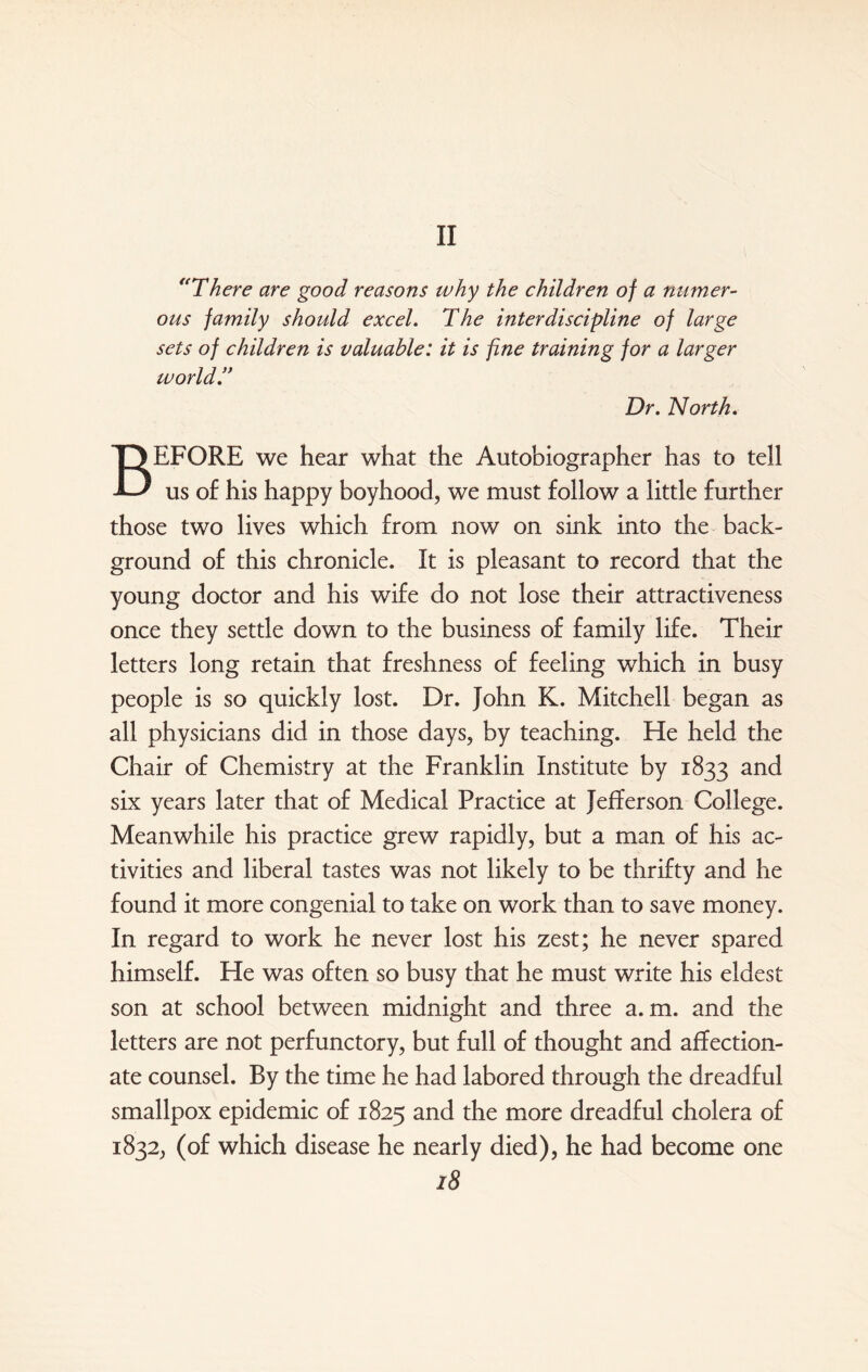 II “There are good reasons why the children of a numer¬ ous family should excel. The interdiscipline of large sets of children is valuable: it is fine training for a larger world.” Dr. North. BEFORE we hear what the Autobiographer has to tell us of his happy boyhood, we must follow a little further those two lives which from now on sink into the back¬ ground of this chronicle. It is pleasant to record that the young doctor and his wife do not lose their attractiveness once they settle down to the business of family life. Their letters long retain that freshness of feeling which in busy people is so quickly lost. Dr. John K. Mitchell began as all physicians did in those days, by teaching. He held the Chair of Chemistry at the Franklin Institute by 1833 and six years later that of Medical Practice at Jefferson College. Meanwhile his practice grew rapidly, but a man of his ac¬ tivities and liberal tastes was not likely to be thrifty and he found it more congenial to take on work than to save money. In regard to work he never lost his zest; he never spared himself. He was often so busy that he must write his eldest son at school between midnight and three a. m. and the letters are not perfunctory, but full of thought and affection¬ ate counsel. By the time he had labored through the dreadful smallpox epidemic of 1825 and the more dreadful cholera of 1832, (of which disease he nearly died), he had become one