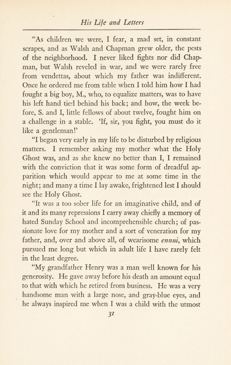 “As children we were, I fear, a mad set, in constant scrapes, and as Walsh and Chapman grew older, the pests of the neighborhood. I never liked fights nor did Chap¬ man, but Walsh reveled in war, and we were rarely free from vendettas, about which my father was indifferent. Once he ordered me from table when I told him how I had fought a big boy, M., who, to equalize matters, was to have his left hand tied behind his back; and how, the week be¬ fore, S. and I, little fellows of about twelve, fought him on a challenge in a stable. If, sir, you fight, you must do it like a gentleman!’ “I began very early in my life to be disturbed by religious matters. I remember asking my mother what the Holy Ghost was, and as she knew no better than I, I remained with the conviction that it was some form of dreadful ap¬ parition which would appear to me at some time in the night; and many a time I lay awake, frightened lest I should see the Holy Ghost. “It was a too sober life for an imaginative child, and of it and its many repressions I carry away chiefly a memory of hated Sunday School and incomprehensible church; of pas¬ sionate love for my mother and a sort of veneration for my father, and, over and above all, of wearisome ennui, which pursued me long but which in adult life I have rarely felt in the least degree. “My grandfather Henry was a man well known for his generosity. He gave away before his death an amount equal to that with which he retired from business. He was a very handsome man with a large nose, and gray-blue eyes, and he always inspired me when I was a child with the utmost 3i