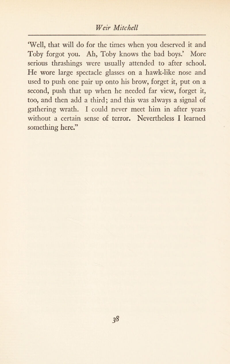 ‘Well, that will do for the times when you deserved it and Toby forgot you. Ah, Toby knows the bad boys.’ More serious thrashings were usually attended to after school. He wore large spectacle glasses on a hawk-like nose and used to push one pair up onto his brow, forget it, put on a second, push that up when he needed far view, forget it, too, and then add a third; and this was always a signal of gathering wrath. I could never meet him in after years without a certain sense of terror. Nevertheless I learned something here.”