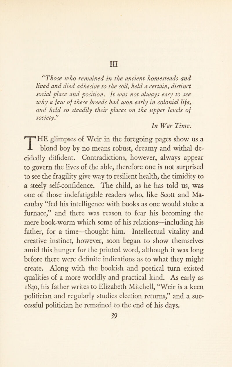 Ill “Those who remained in the ancient homesteads and lived and died adhesive to the soil, held a certain, distinct social place and position. It was not always easy to see why a jew of these breeds had won early in colonial life, and held so steadily their places on the upper levels of society In War Time. THE glimpses of Weir in the foregoing pages show us a blond boy by no means robust, dreamy and withal de¬ cidedly diffident. Contradictions, however, always appear to govern the lives of the able, therefore one is not surprised to see the fragility give way to resilient health, the timidity to a steely self-confidence. The child, as he has told us, was one of those indefatigable readers who, like Scott and Ma¬ caulay “fed his intelligence with books as one would stoke a furnace,” and there was reason to fear his becoming the mere book-worm which some of his relations—including his father, for a time-—thought him. Intellectual vitality and creative instinct, however, soon began to show themselves amid this hunger for the printed word, although it was long before there were definite indications as to what they might create. Along with the bookish and poetical turn existed qualities of a more worldly and practical kind. As early as 1840, his father writes to Elizabeth Mitchell, “Weir is a keen politician and regularly studies election returns,” and a suc¬ cessful politician he remained to the end of his days.