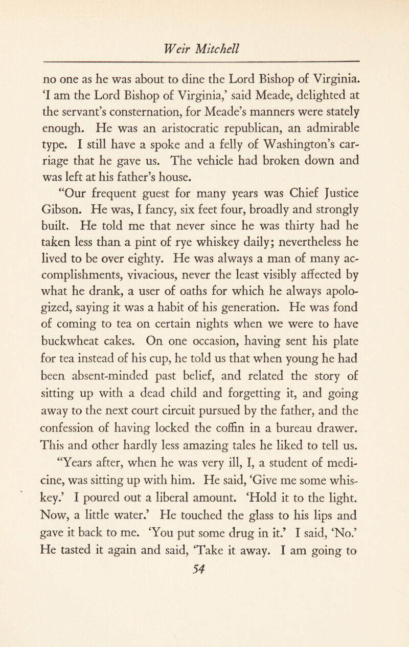 no one as he was about to dine the Lord Bishop of Virginia. 'I am the Lord Bishop of Virginia,’ said Meade, delighted at the servant’s consternation, for Meade’s manners were stately enough. He was an aristocratic republican, an admirable type. I still have a spoke and a felly of Washington’s car¬ riage that he gave us. The vehicle had broken down and was left at his father’s house. “Our frequent guest for many years was Chief Justice Gibson. He was, I fancy, six feet four, broadly and strongly built. He told me that never since he was thirty had he taken less than a pint of rye whiskey daily; nevertheless he lived to be over eighty. He was always a man of many ac¬ complishments, vivacious, never the least visibly affected by what he drank, a user of oaths for which he always apolo¬ gized, saying it was a habit of his generation. He was fond of coming to tea on certain nights when we were to have buckwheat cakes. On one occasion, having sent his plate for tea instead of his cup, he told us that when young he had been absent-minded past belief, and related the story of sitting up with a dead child and forgetting it, and going away to the next court circuit pursued by the father, and the confession of having locked the coffin in a bureau drawer. This and other hardly less amazing tales he liked to tell us. “Years after, when he was very ill, I, a student of medi¬ cine, was sitting up with him. He said, 'Give me some whis¬ key.’ I poured out a liberal amount. 'Hold it to the light. Now, a little water.’ He touched the glass to his lips and gave it back to me. 'You put some drug in it.’ I said, 'No.’ He tasted it again and said, 'Take it away. I am going to