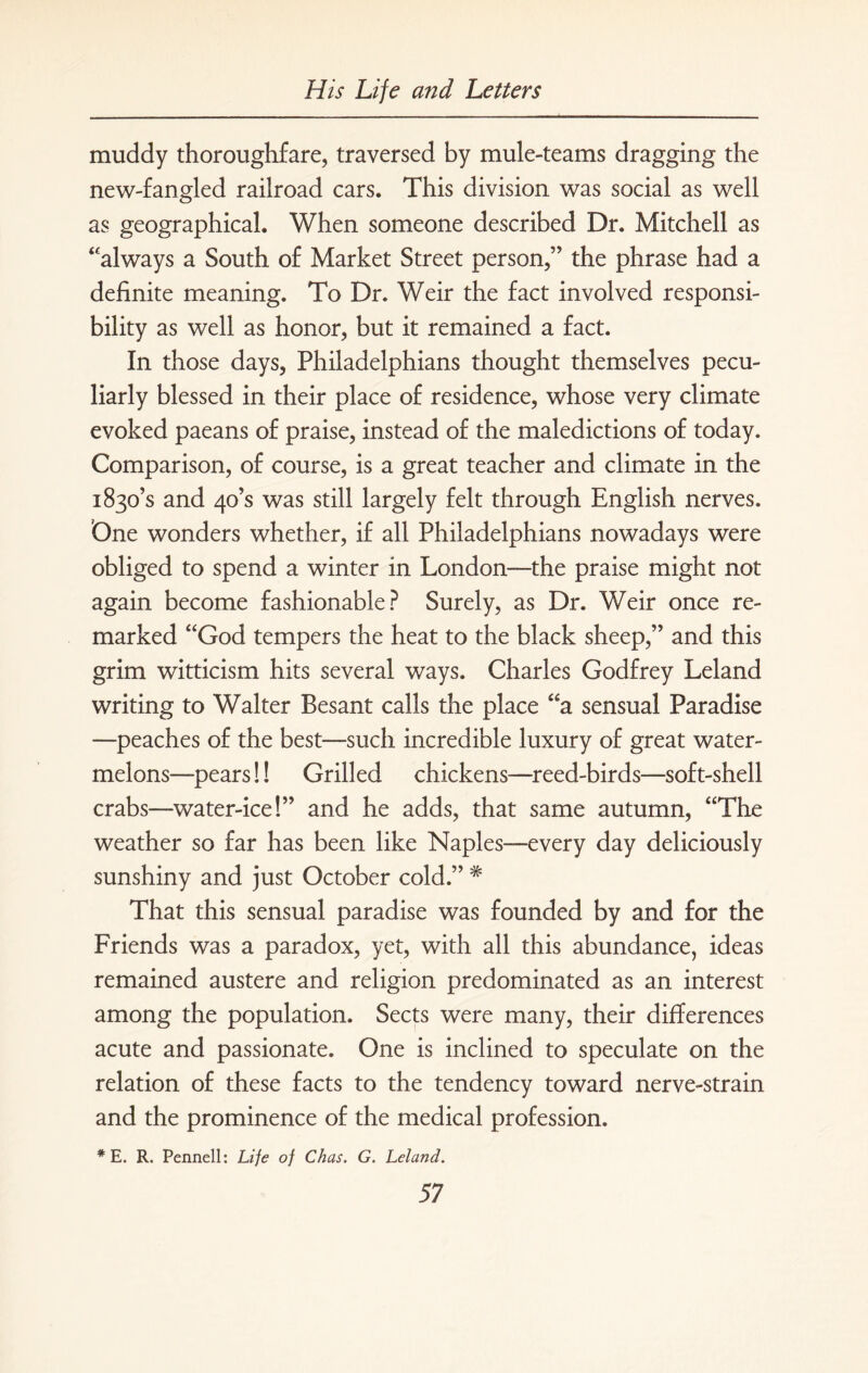 muddy thoroughfare, traversed by mule-teams dragging the new-fangled railroad cars. This division was social as well as geographical. When someone described Dr. Mitchell as “always a South of Market Street person,” the phrase had a definite meaning. To Dr. Weir the fact involved responsi¬ bility as well as honor, but it remained a fact. In those days, Philadelphians thought themselves pecu¬ liarly blessed in their place of residence, whose very climate evoked paeans of praise, instead of the maledictions of today. Comparison, of course, is a great teacher and climate in the 1830’s and 40’s was still largely felt through English nerves. One wonders whether, if all Philadelphians nowadays were obliged to spend a winter in London—the praise might not again become fashionable? Surely, as Dr. Weir once re¬ marked “God tempers the heat to the black sheep,” and this grim witticism hits several ways. Charles Godfrey Leland writing to Walter Besant calls the place “a sensual Paradise —peaches of the best—such incredible luxury of great water¬ melons—pears!! Grilled chickens—reed-birds—soft-shell crabs—water-ice!” and he adds, that same autumn, “The weather so far has been like Naples—every day deliciously sunshiny and just October cold.” # That this sensual paradise was founded by and for the Friends was a paradox, yet, with all this abundance, ideas remained austere and religion predominated as an interest among the population. Sects were many, their differences acute and passionate. One is inclined to speculate on the relation of these facts to the tendency toward nerve-strain and the prominence of the medical profession. * E. R. Pennell: Life of Chas. G. Leland.