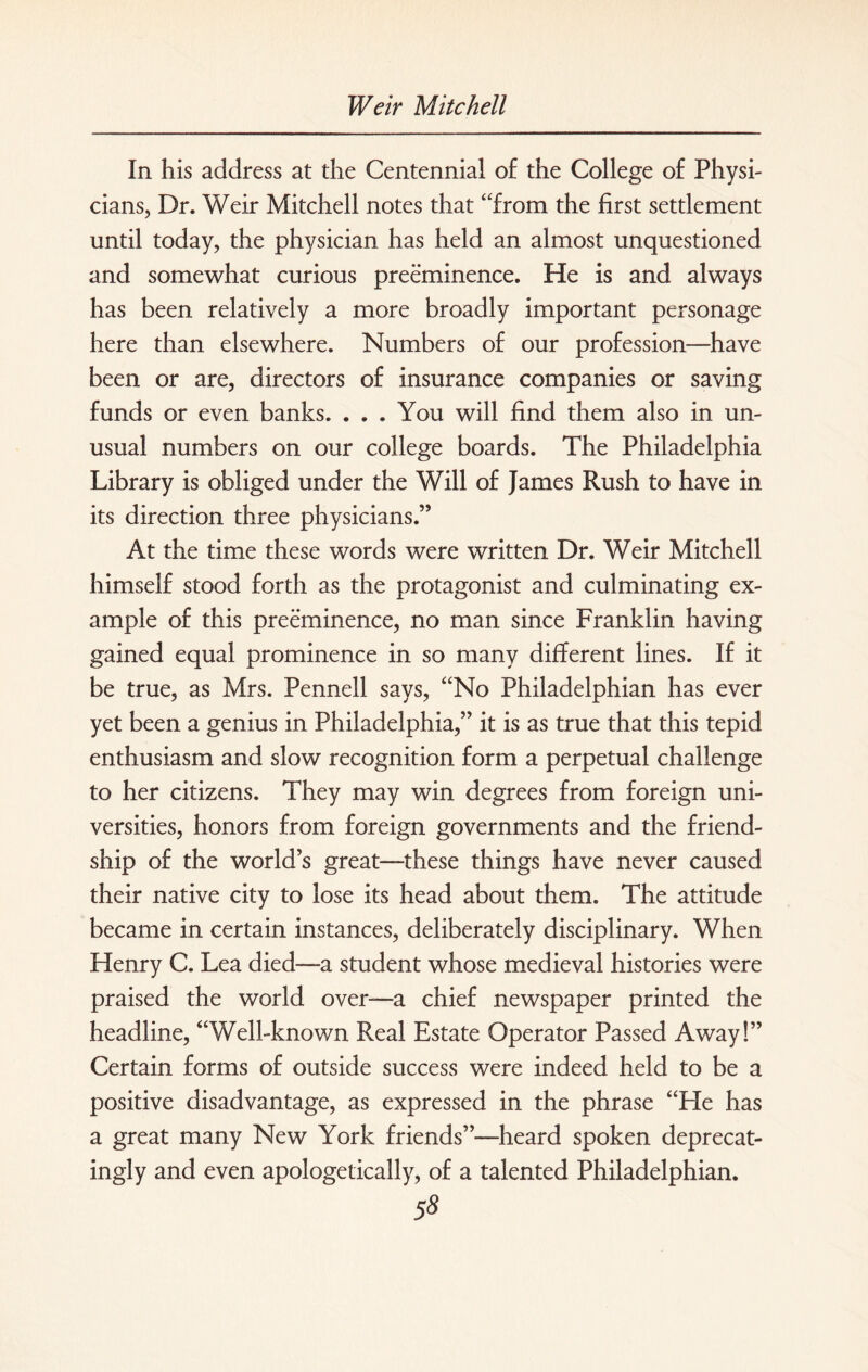 In his address at the Centennial of the College of Physi¬ cians, Dr. Weir Mitchell notes that “from the first settlement until today, the physician has held an almost unquestioned and somewhat curious preeminence. He is and always has been relatively a more broadly important personage here than elsewhere. Numbers of our profession—have been or are, directors of insurance companies or saving funds or even banks. ... You will find them also in un¬ usual numbers on our college boards. The Philadelphia Library is obliged under the Will of James Rush to have in its direction three physicians.” At the time these words were written Dr. Weir Mitchell himself stood forth as the protagonist and culminating ex¬ ample of this preeminence, no man since Franklin having gained equal prominence in so many different lines. If it be true, as Mrs. Pennell says, “No Philadelphian has ever yet been a genius in Philadelphia,” it is as true that this tepid enthusiasm and slow recognition form a perpetual challenge to her citizens. They may win degrees from foreign uni¬ versities, honors from foreign governments and the friend¬ ship of the world’s great—these things have never caused their native city to lose its head about them. The attitude became in certain instances, deliberately disciplinary. When Henry C. Lea died—a student whose medieval histories were praised the world over—a chief newspaper printed the headline, “Well-known Real Estate Operator Passed Away!” Certain forms of outside success were indeed held to be a positive disadvantage, as expressed in the phrase “He has a great many New York friends”—heard spoken deprecat- ingly and even apologetically, of a talented Philadelphian. 5^