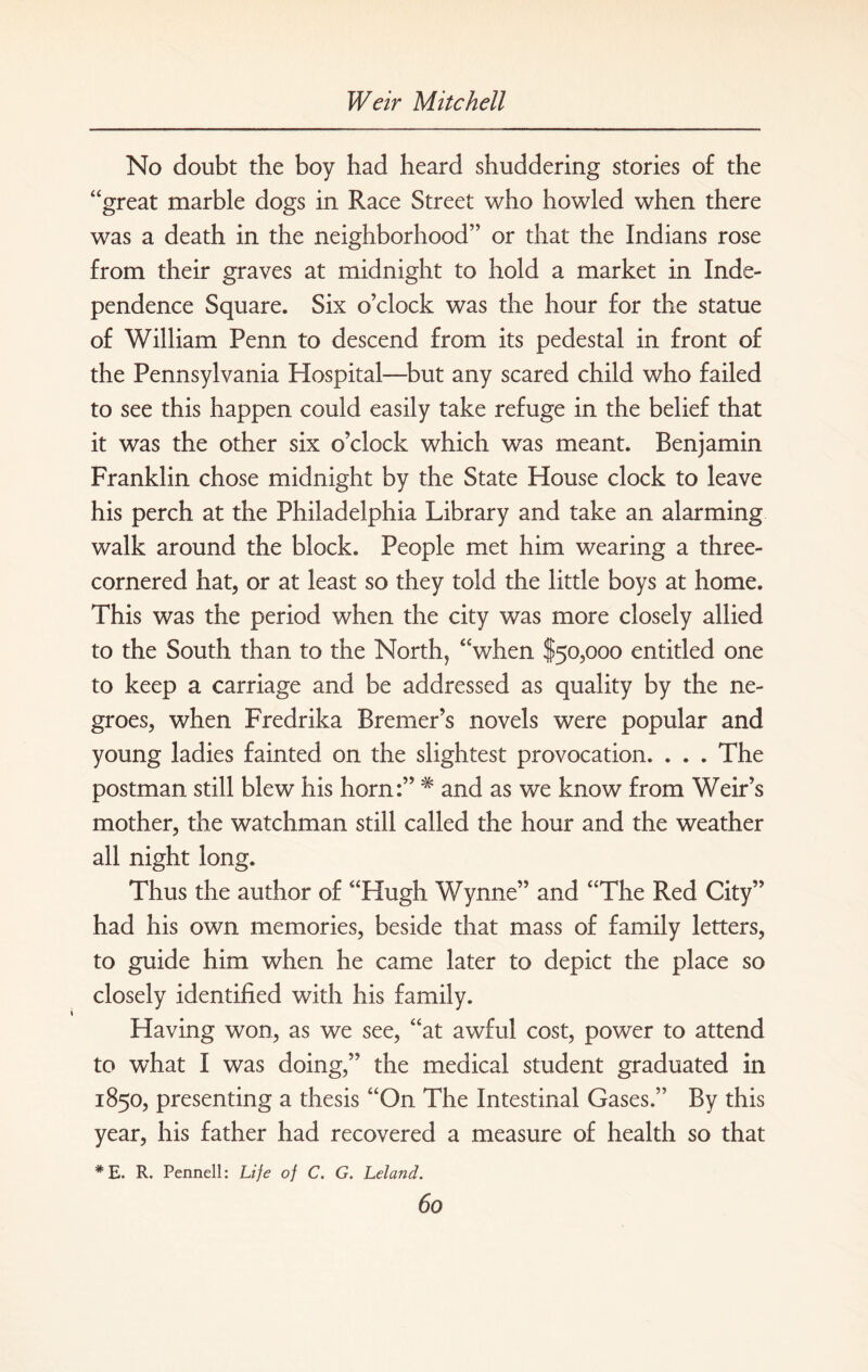 No doubt the boy had heard shuddering stories of the “great marble dogs in Race Street who howled when there was a death in the neighborhood” or that the Indians rose from their graves at midnight to hold a market in Inde¬ pendence Square. Six o’clock was the hour for the statue of William Penn to descend from its pedestal in front of the Pennsylvania Plospital—but any scared child who failed to see this happen could easily take refuge in the belief that it was the other six o’clock which was meant. Benjamin Franklin chose midnight by the State House clock to leave his perch at the Philadelphia Library and take an alarming walk around the block. People met him wearing a three- cornered hat, or at least so they told the little boys at home. This was the period when the city was more closely allied to the South than to the North, “when $50,000 entitled one to keep a carriage and be addressed as quality by the ne¬ groes, when Fredrika Bremer’s novels were popular and young ladies fainted on the slightest provocation. . . . The postman still blew his horn:” # and as we know from Weir’s mother, the watchman still called the hour and the weather all night long. Thus the author of “Hugh Wynne” and “The Red City” had his own memories, beside that mass of family letters, to guide him when he came later to depict the place so closely identified with his family. Having won, as we see, “at awful cost, power to attend to what I was doing,” the medical student graduated in 1850, presenting a thesis “On The Intestinal Gases.” By this year, his father had recovered a measure of health so that # E. R. Pennell: Life of C. G. Leland.