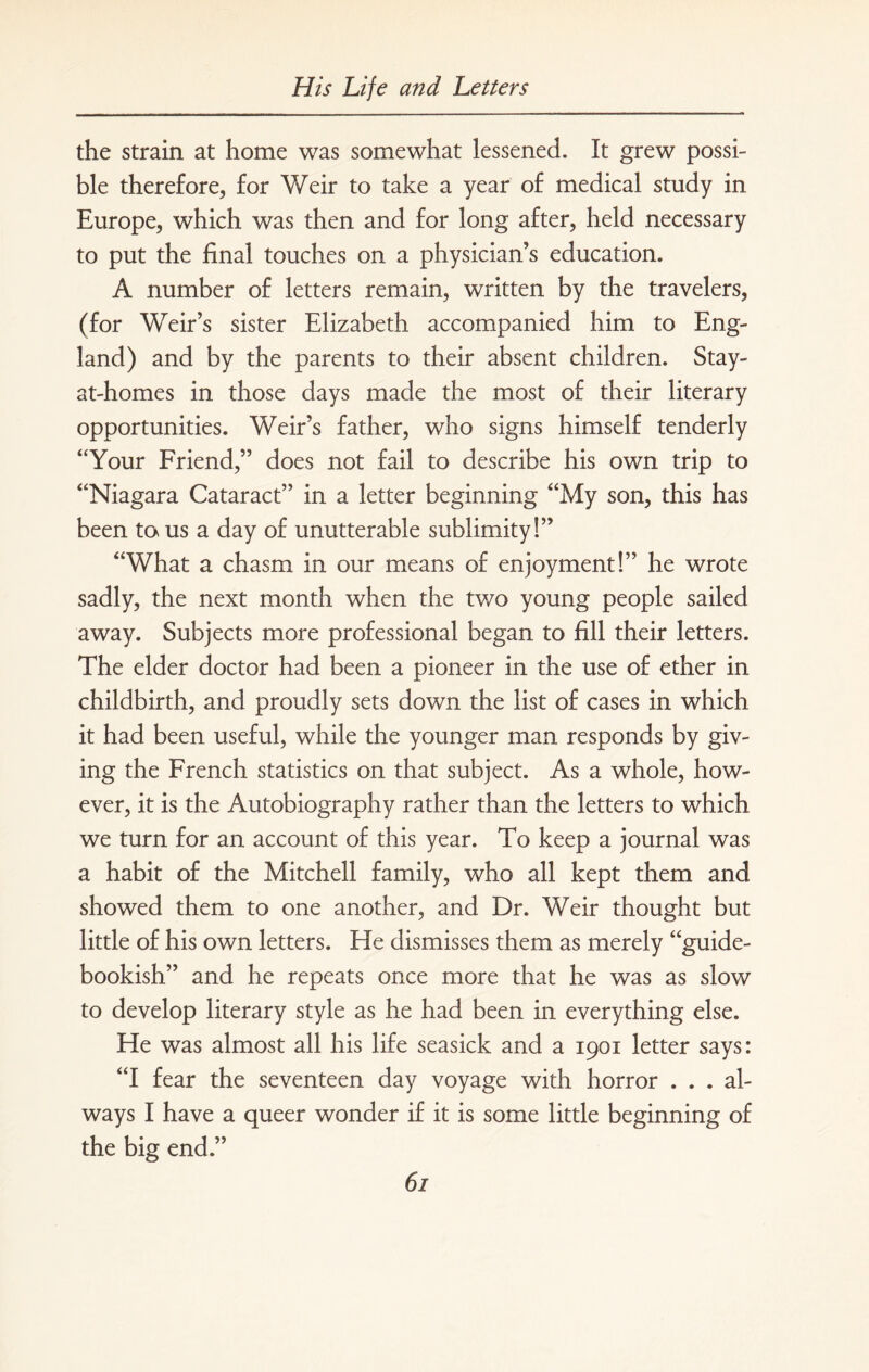 the strain at home was somewhat lessened. It grew possi¬ ble therefore, for Weir to take a year of medical study in Europe, which was then and for long after, held necessary to put the final touches on a physician’s education. A number of letters remain, written by the travelers, (for Weir’s sister Elizabeth accompanied him to Eng¬ land) and by the parents to their absent children. Stay- at-homes in those days made the most of their literary opportunities. Weir’s father, who signs himself tenderly “Your Friend,” does not fail to describe his own trip to “Niagara Cataract” in a letter beginning “My son, this has been ta us a day of unutterable sublimity!” “What a chasm in our means of enjoyment!” he wrote sadly, the next month when the two young people sailed away. Subjects more professional began to fill their letters. The elder doctor had been a pioneer in the use of ether in childbirth, and proudly sets down the list of cases in which it had been useful, while the younger man responds by giv¬ ing the French statistics on that subject. As a whole, how¬ ever, it is the Autobiography rather than the letters to which we turn for an account of this year. To keep a journal was a habit of the Mitchell family, who all kept them and showed them to one another, and Dr. Weir thought but little of his own letters. He dismisses them as merely “guide- bookish” and he repeats once more that he was as slow to develop literary style as he had been in everything else. He was almost all his life seasick and a 1901 letter says: “I fear the seventeen day voyage with horror ... al¬ ways I have a queer wonder if it is some little beginning of the big end.”