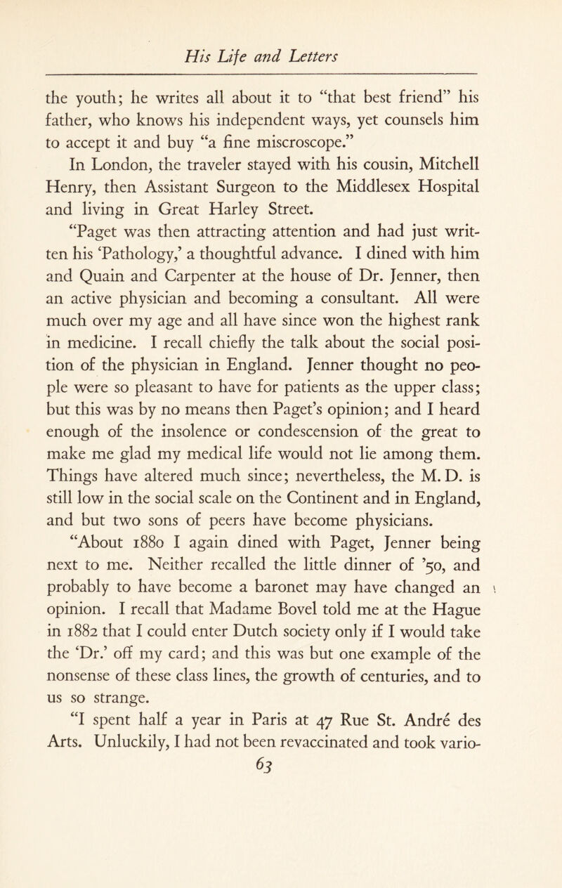 the youth; he writes all about it to “that best friend” his father, who knows his independent ways, yet counsels him to accept it and buy “a fine miscroscope.” In London, the traveler stayed with his cousin, Mitchell Henry, then Assistant Surgeon to the Middlesex Hospital and living in Great Harley Street. “Paget was then attracting attention and had just writ¬ ten his 'Pathology,’ a thoughtful advance. I dined with him and Quain and Carpenter at the house of Dr. Jenner, then an active physician and becoming a consultant. All were much over my age and all have since won the highest rank in medicine. I recall chiefly the talk about the social posi¬ tion of the physician in England. Jenner thought no peo¬ ple were so pleasant to have for patients as the upper class; but this was by no means then Paget’s opinion; and I heard enough of the insolence or condescension of the great to make me glad my medical life would not lie among them. Things have altered much since; nevertheless, the M. D. is still low in the social scale on the Continent and in England, and but two sons of peers have become physicians. “About 1880 I again dined with Paget, Jenner being next to me. Neither recalled the little dinner of ’50, and probably to have become a baronet may have changed an \ opinion. I recall that Madame Bovel told me at the Hague in 1882 that I could enter Dutch society only if I would take the ‘Dr.’ off my card; and this was but one example of the nonsense of these class lines, the growth of centuries, and to us so strange. “I spent half a year in Paris at 47 Rue St. Andre des Arts. Unluckily, I had not been revaccinated and took vario- ^3