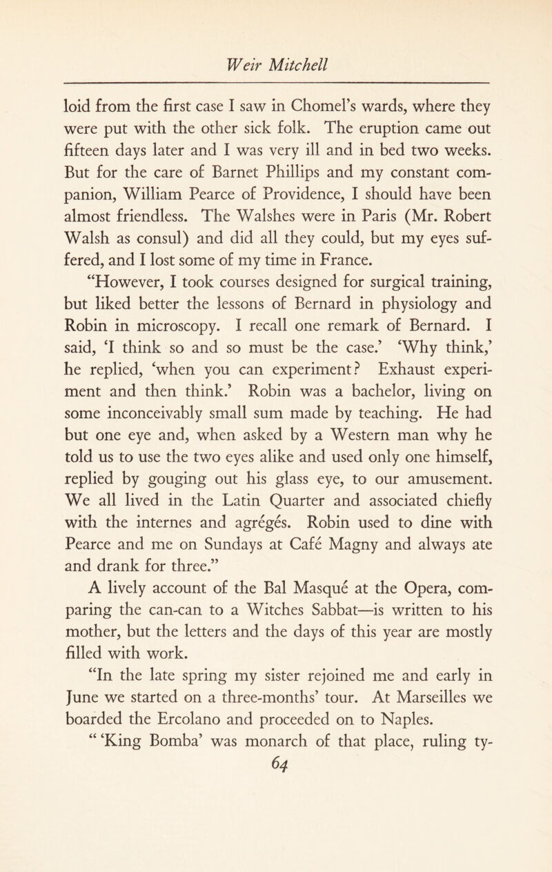 loid from the first case I saw in Chomel’s wards, where they were put with the other sick folk. The eruption came out fifteen days later and I was very ill and in bed two weeks. But for the care of Barnet Phillips and my constant com¬ panion, William Pearce of Providence, I should have been almost friendless. The Walshes were in Paris (Mr. Robert Walsh as consul) and did all they could, but my eyes suf¬ fered, and I lost some of my time in France. “However, I took courses designed for surgical training, but liked better the lessons of Bernard in physiology and Robin in microscopy. I recall one remark of Bernard. I said, T think so and so must be the case.’ ‘Why think,’ he replied, ‘when you can experiment? Exhaust experi¬ ment and then think.’ Robin was a bachelor, living on some inconceivably small sum made by teaching. He had but one eye and, when asked by a Western man why he told us to use the two eyes alike and used only one himself, replied by gouging out his glass eye, to our amusement. We all lived in the Latin Quarter and associated chiefly with the internes and agreges. Robin used to dine with Pearce and me on Sundays at Cafe Magny and always ate and drank for three.” A lively account of the Bal Masque at the Opera, com¬ paring the can-can to a Witches Sabbat—is written to his mother, but the letters and the days of this year are mostly filled with work. “In the late spring my sister rejoined me and early in June we started on a three-months’ tour. At Marseilles we boarded the Ercolano and proceeded on to Naples. “ ‘King Bomba’ was monarch of that place, ruling ty-