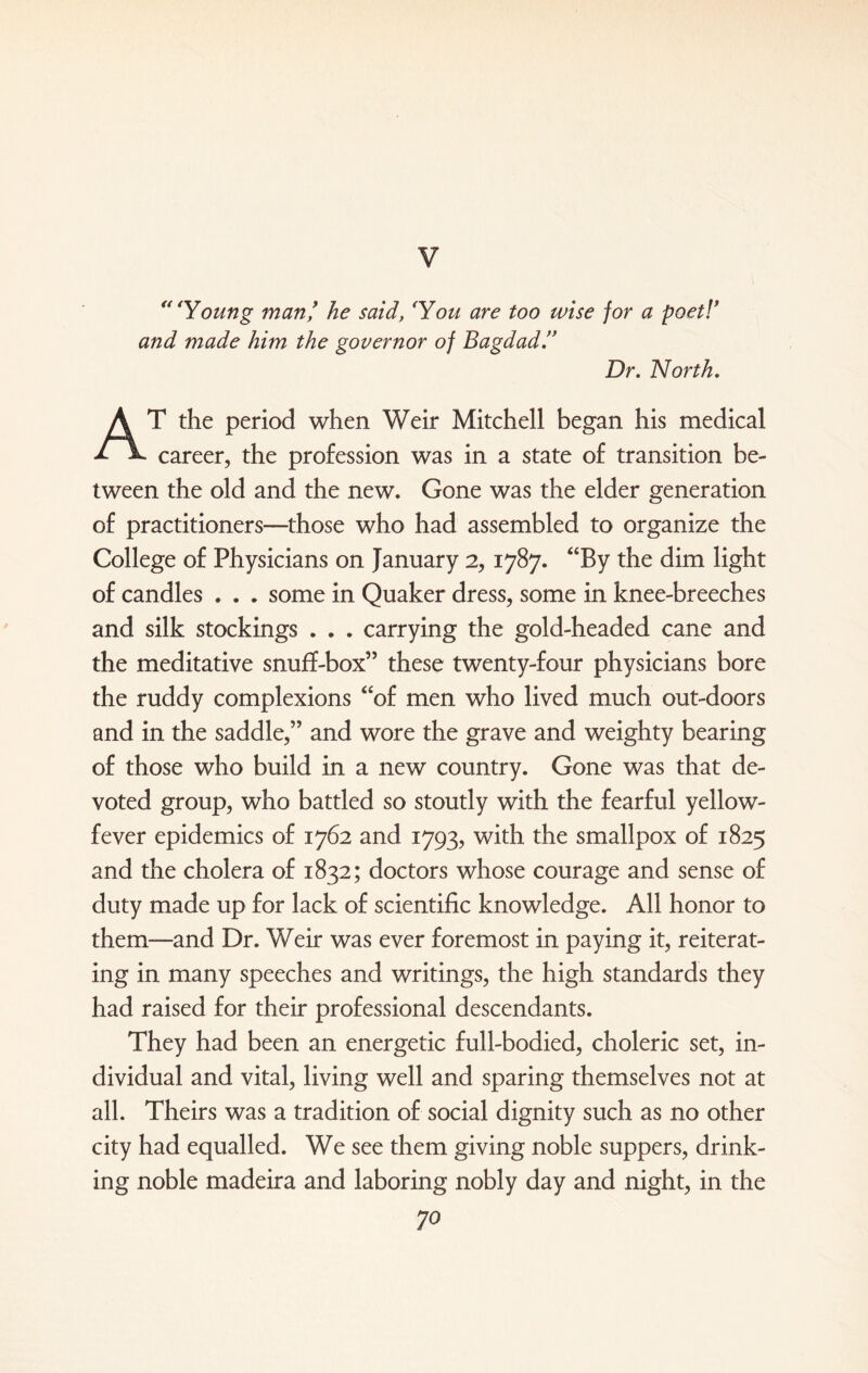 V “‘Young man/ he said, ‘You are too wise for a poet!’ and made him the governor of Bagdad.” Dr. North. AT the period when Weir Mitchell began his medical career, the profession was in a state of transition be¬ tween the old and the new. Gone was the elder generation of practitioners—those who had assembled to organize the College of Physicians on January 2,1787. “By the dim light of candles . . . some in Quaker dress, some in knee-breeches and silk stockings . . . carrying the gold-headed cane and the meditative snuff-box” these twenty-four physicians bore the ruddy complexions “of men who lived much out-doors and in the saddle,” and wore the grave and weighty bearing of those who build in a new country. Gone was that de¬ voted group, who battled so stoutly with the fearful yellow- fever epidemics of 1762 and 1793, with the smallpox of 1825 and the cholera of 1832; doctors whose courage and sense of duty made up for lack of scientific knowledge. All honor to them—and Dr. Weir was ever foremost in paying it, reiterat¬ ing in many speeches and writings, the high standards they had raised for their professional descendants. They had been an energetic full-bodied, choleric set, in¬ dividual and vital, living well and sparing themselves not at all. Theirs was a tradition of social dignity such as no other city had equalled. We see them giving noble suppers, drink¬ ing noble madeira and laboring nobly day and night, in the