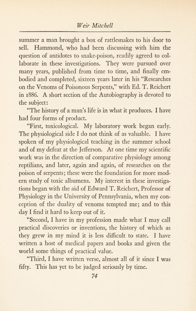 summer a man brought a box of rattlesnakes to his door to sell. Hammond, who had been discussing with him the question of antidotes to snake-poison, readily agreed to col¬ laborate in these investigations. They were pursued over many years, published from time to time, and finally em¬ bodied and completed, sixteen years later in his “Researches on the Venoms of Poisonous Serpents,” with Ed. T. Reichert in 1886. A short section of the Autobiography is devoted to the subject: “The history of a man’s life is in what it produces. I have had four forms of product. “First, toxicological. My laboratory work began early. The physiological side I do not think of as valuable. I have spoken of my physiological teaching in the summer school and of my defeat at the Jefferson. At one time my scientific work was in the direction of comparative physiology among reptilians, and later, again and again, of researches on the poison of serpents; these were the foundation for more mod¬ ern study of toxic albumens. My interest in these investiga¬ tions began with the aid of Edward T. Reichert, Professor of Physiology in the University of Pennsylvania, when my con¬ ception of the duality of venoms tempted me; and to this day I find it hard to keep out of it. “Second, I have in my profession made what I may call practical discoveries or inventions, the history of which as they grew in my mind it is less difficult to state. I have written a host of medical papers and books and given the world some things of practical value. “Third, I have written verse, almost all of it since I was fifty. This has yet to be judged seriously by time.