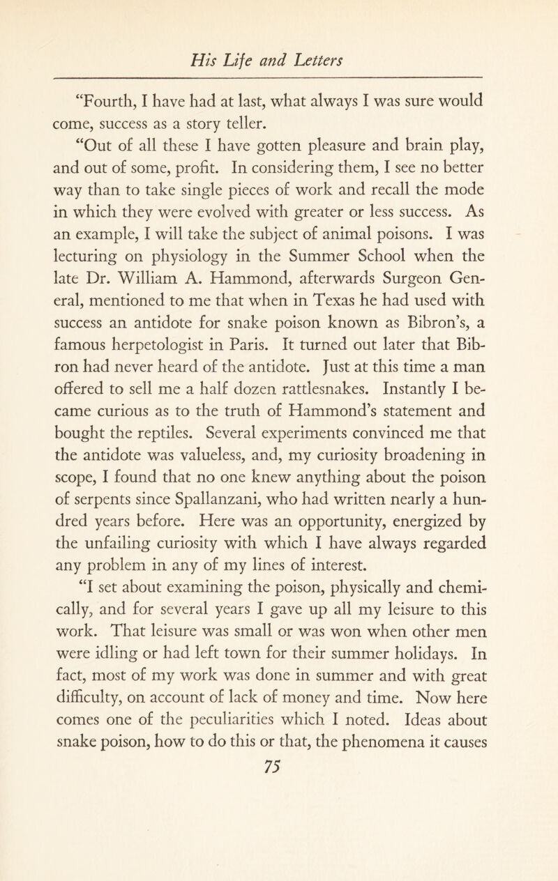 “Fourth, I have had at last, what always I was sure would come, success as a story teller. “Out of all these I have gotten pleasure and brain play, and out of some, profit. In considering them, I see no better way than to take single pieces of work and recall the mode in which they were evolved with greater or less success. As an example, I will take the subject of animal poisons. I was lecturing on physiology in the Summer School when the late Dr. William A. Hammond, afterwards Surgeon Gen¬ eral, mentioned to me that when in Texas he had used with success an antidote for snake poison known as Bibron’s, a famous herpetologist in Paris. It turned out later that Bib- ron had never heard of the antidote. Just at this time a man offered to sell me a half dozen rattlesnakes. Instantly I be¬ came curious as to the truth of Hammond’s statement and bought the reptiles. Several experiments convinced me that the antidote was valueless, and, my curiosity broadening in scope, I found that no one knew anything about the poison of serpents since Spallanzani, who had written nearly a hun¬ dred years before. Here was an opportunity, energized by the unfailing curiosity with which I have always regarded any problem in any of my lines of interest. “I set about examining the poison, physically and chemi¬ cally, and for several years I gave up all my leisure to this work. That leisure was small or was won when other men were idling or had left town for their summer holidays. In fact, most of my work was done in summer and with great difficulty, on account of lack of money and time. Now here comes one of the peculiarities which I noted. Ideas about snake poison, how to do this or that, the phenomena it causes