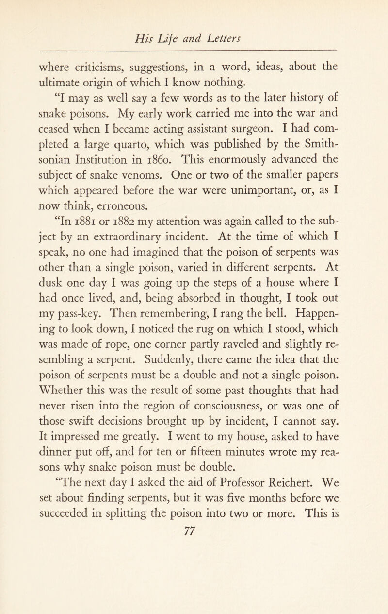 where criticisms, suggestions, in a word, ideas, about the ultimate origin of which I know nothing. “I may as well say a few words as to the later history of snake poisons. My early work carried me into the war and ceased when I became acting assistant surgeon. I had com¬ pleted a large quarto, which was published by the Smith¬ sonian Institution in i860. This enormously advanced the subject of snake venoms. One or two of the smaller papers which appeared before the war were unimportant, or, as I now think, erroneous. “In 1881 or 1882 my attention was again called to the sub¬ ject by an extraordinary incident. At the time of which I speak, no one had imagined that the poison of serpents was other than a single poison, varied in different serpents. At dusk one day I was going up the steps of a house where I had once lived, and, being absorbed in thought, I took out my pass-key. Then remembering, I rang the bell. Happen¬ ing to look down, I noticed the rug on which I stood, which was made of rope, one corner partly raveled and slightly re¬ sembling a serpent. Suddenly, there came the idea that the poison of serpents must be a double and not a single poison. Whether this was the result of some past thoughts that had never risen into the region of consciousness, or was one of those swift decisions brought up by incident, I cannot say. It impressed me greatly. I went to my house, asked to have dinner put off, and for ten or fifteen minutes wrote my rea¬ sons why snake poison must be double. “The next day I asked the aid of Professor Reichert. We set about finding serpents, but it was five months before we succeeded in splitting the poison into two or more. This is