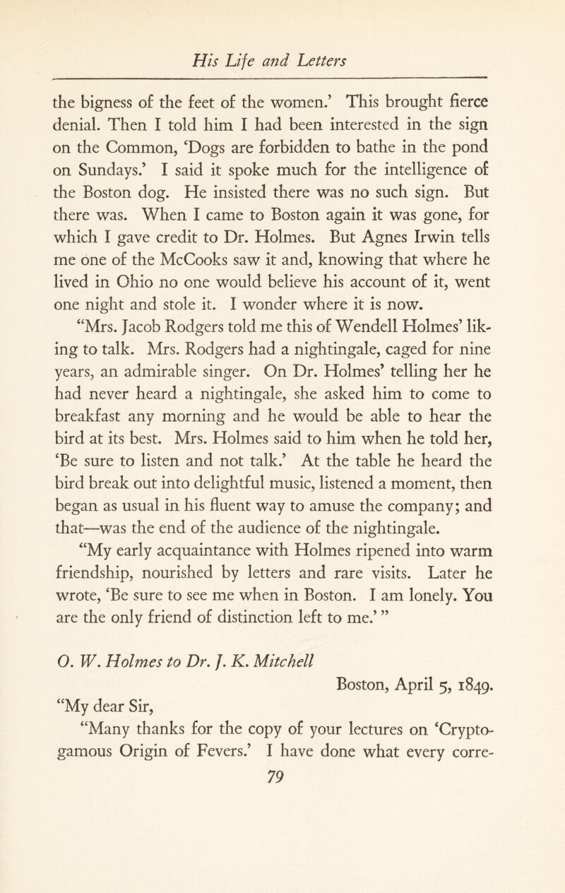 the bigness of the feet of the women.’ This brought fierce denial. Then I told him I had been interested in the sign on the Common, ‘Dogs are forbidden to bathe in the pond on Sundays.’ I said it spoke much for the intelligence of the Boston dog. He insisted there was no such sign. But there was. When I came to Boston again it was gone, for which I gave credit to Dr. Holmes. But Agnes Irwin tells me one of the McCooks saw it and, knowing that where he lived in Ohio no one would believe his account of it, went one night and stole it. I wonder where it is now. “Mrs. Jacob Rodgers told me this of Wendell Holmes’ lik¬ ing to talk. Mrs. Rodgers had a nightingale, caged for nine years, an admirable singer. On Dr. Holmes’ telling her he had never heard a nightingale, she asked him to come to breakfast any morning and he would be able to hear the bird at its best. Mrs. Holmes said to him when he told her, ‘Be sure to listen and not talk.’ At the table he heard the bird break out into delightful music, listened a moment, then began as usual in his fluent way to amuse the company; and that—was the end of the audience of the nightingale. “My early acquaintance with Holmes ripened into warm friendship, nourished by letters and rare visits. Later he wrote, ‘Be sure to see me when in Boston. I am lonely. You are the only friend of distinction left to me.’ ” 0. W. Holmes to Dr. /. K. Mitchell Boston, April 5, 1849. “My dear Sir, “Many thanks for the copy of your lectures on ‘Crypto- gamous Origin of Fevers.’ I have done what every corre-