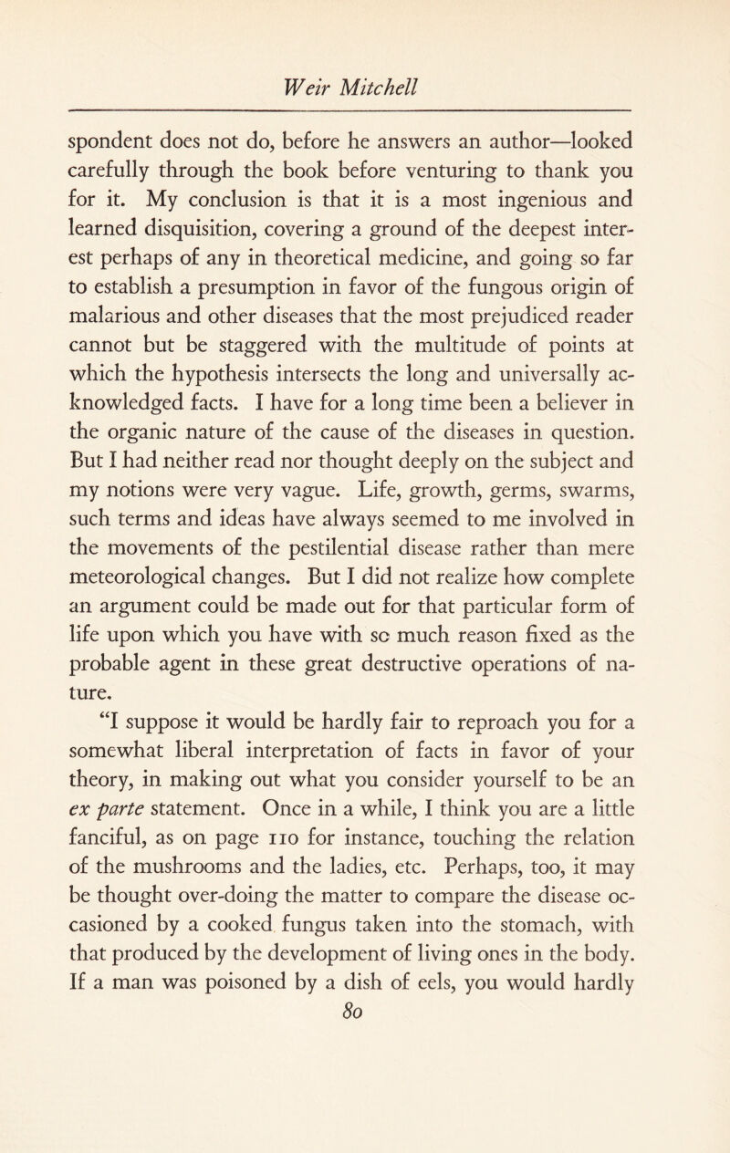 spondent does not do, before he answers an author—looked carefully through the book before venturing to thank you for it. My conclusion is that it is a most ingenious and learned disquisition, covering a ground of the deepest inter¬ est perhaps of any in theoretical medicine, and going so far to establish a presumption in favor of the fungous origin of malarious and other diseases that the most prejudiced reader cannot but be staggered with the multitude of points at which the hypothesis intersects the long and universally ac¬ knowledged facts. I have for a long time been a believer in the organic nature of the cause of the diseases in question. But I had neither read nor thought deeply on the subject and my notions were very vague. Life, growth, germs, swarms, such terms and ideas have always seemed to me involved in the movements of the pestilential disease rather than mere meteorological changes. But I did not realize how complete an argument could be made out for that particular form of life upon which you have with sc much reason fixed as the probable agent in these great destructive operations of na¬ ture. “I suppose it would be hardly fair to reproach you for a somewhat liberal interpretation of facts in favor of your theory, in making out what you consider yourself to be an ex parte statement. Once in a while, I think you are a little fanciful, as on page no for instance, touching the relation of the mushrooms and the ladies, etc. Perhaps, too, it may be thought over-doing the matter to compare the disease oc¬ casioned by a cooked fungus taken into the stomach, with that produced by the development of living ones in the body. If a man was poisoned by a dish of eels, you would hardly So