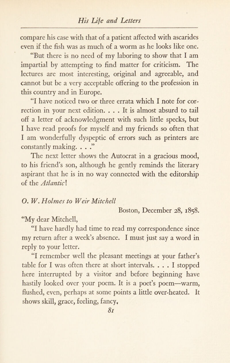 compare his case with that of a patient affected with ascarides even if the fish was as much of a worm as he looks like one. But there is no need of my laboring to show that I am impartial by attempting to find matter for criticism. The lectures are most interesting, original and agreeable, and cannot but be a very acceptable offering to the profession in this country and in Europe. I have noticed two or three errata which I note for cor¬ rection in your next edition. ... It is almost absurd to tail off a letter of acknowledgment with such little specks, but I have read proofs for myself and my friends so often that I am wonderfully dyspeptic of errors such as printers are constantly making. . . .” The next letter shows the Autocrat in a gracious mood, to his friend’s son, although he gently reminds the literary aspirant that he is in no way connected with the editorship of the Atiantic\ O. W. Holmes to Weir Mitchell Boston, December 28, 1858. My dear Mitchell, I have hardly had time to read my correspondence since my return after a week’s absence. I must just say a word in reply to your letter. I remember well the pleasant meetings at your father’s table for I was often there at short intervals. ... I stopped here interrupted by a visitor and before beginning have hastily looked over your poem. It is a poet’s poem—warm, flushed, even, perhaps at some points a little over-heated. It shows skill, grace, feeling, fancy,