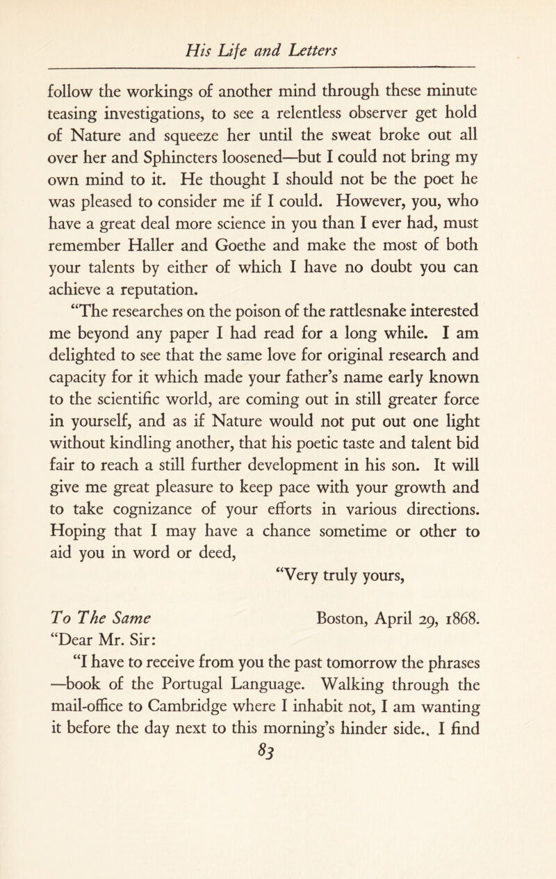 follow the workings of another mind through these minute teasing investigations, to see a relentless observer get hold of Nature and squeeze her until the sweat broke out all over her and Sphincters loosened—but I could not bring my own mind to it. He thought I should not be the poet he was pleased to consider me if I could. However, you, who have a great deal more science in you than I ever had, must remember Haller and Goethe and make the most of both your talents by either of which I have no doubt you can achieve a reputation. “The researches on the poison of the rattlesnake interested me beyond any paper I had read for a long while. I am delighted to see that the same love for original research and capacity for it which made your father’s name early known to the scientific world, are coming out in still greater force in yourself, and as if Nature would not put out one light without kindling another, that his poetic taste and talent bid fair to reach a still further development in his son. It will give me great pleasure to keep pace with your growth and to take cognizance of your efforts in various directions. Hoping that I may have a chance sometime or other to aid you in word or deed, “Very truly yours, To The Same Boston, April 29, 1868. “Dear Mr. Sir: “I have to receive from you the past tomorrow the phrases —book of the Portugal Language. Walking through the mail-office to Cambridge where I inhabit not, I am wanting it before the day next to this morning’s hinder side., I find