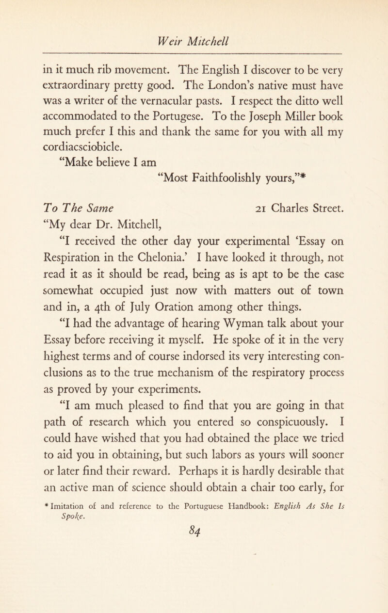 in it much rib movement. The English I discover to be very extraordinary pretty good. The London’s native must have was a writer of the vernacular pasts. I respect the ditto well accommodated to the Portugese. To the Joseph Miller book much prefer I this and thank the same for you with all my cordiacsciobicle. “Make believe I am “Most Faithfoolishly yours,”* To The Same 21 Charles Street. “My dear Dr. Mitchell, “I received the other day your experimental ‘Essay on Respiration in the Chelonia.’ I have looked it through, not read it as it should be read, being as is apt to be the case somewhat occupied just now with matters out of town and in, a 4th of July Oration among other things. “I had the advantage of hearing Wyman talk about your Essay before receiving it myself. He spoke of it in the very highest terms and of course indorsed its very interesting con¬ clusions as to the true mechanism of the respiratory process as proved by your experiments. “I am much pleased to find that you are going in that path of research which you entered so conspicuously. I could have wished that you had obtained the place we tried to aid you in obtaining, but such labors as yours will sooner or later find their reward. Perhaps it is hardly desirable that an active man of science should obtain a chair too early, for * Imitation of and reference to the Portuguese Handbook: English As She Is Spo\e.