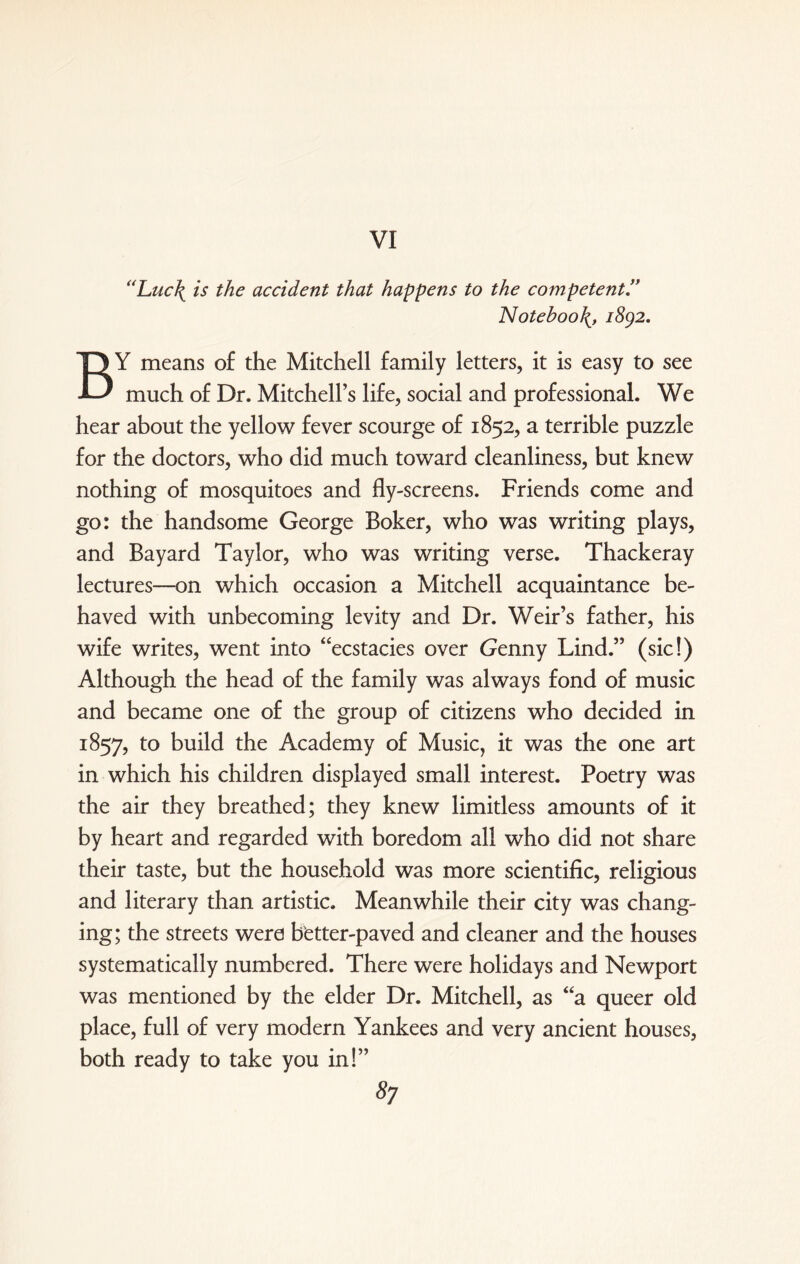 VI “Luc\ is the accident that happens to the competent.” Notebook 1892. BY means of the Mitchell family letters, it is easy to see much of Dr. Mitchell’s life, social and professional. We hear about the yellow fever scourge of 1852, a terrible puzzle for the doctors, who did much toward cleanliness, but knew nothing of mosquitoes and fly-screens. Friends come and go: the handsome George Boker, who was writing plays, and Bayard Taylor, who was writing verse. Thackeray lectures—on which occasion a Mitchell acquaintance be¬ haved with unbecoming levity and Dr. Weir’s father, his wife writes, went into “ecstacies over (jenny Lind.” (sic!) Although the head of the family was always fond of music and became one of the group of citizens who decided in 1857, to build the Academy of Music, it was the one art in which his children displayed small interest. Poetry was the air they breathed; they knew limitless amounts of it by heart and regarded with boredom all who did not share their taste, but the household was more scientific, religious and literary than artistic. Meanwhile their city was chang¬ ing; the streets were hetter-paved and cleaner and the houses systematically numbered. There were holidays and Newport was mentioned by the elder Dr. Mitchell, as “a queer old place, full of very modern Yankees and very ancient houses, both ready to take you in!” 5;