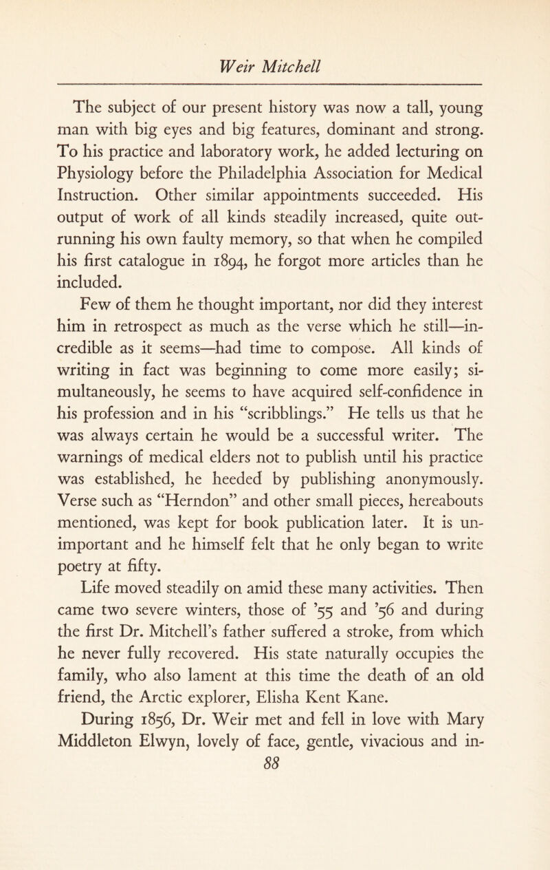 The subject of our present history was now a tall, young man with big eyes and big features, dominant and strong. To his practice and laboratory work, he added lecturing on Physiology before the Philadelphia Association for Medical Instruction. Other similar appointments succeeded. His output of work of all kinds steadily increased, quite out¬ running his own faulty memory, so that when he compiled his first catalogue in 1894, he forgot more articles than he included. Few of them he thought important, nor did they interest him in retrospect as much as the verse which he still-in¬ credible as it seems—had time to compose. All kinds of writing in fact was beginning to come more easily; si¬ multaneously, he seems to have acquired self-confidence in his profession and in his “scribblings.” He tells us that he was always certain he would be a successful writer. The warnings of medical elders not to publish until his practice was established, he heeded by publishing anonymously. Verse such as “Herndon” and other small pieces, hereabouts mentioned, was kept for book publication later. It is un¬ important and he himself felt that he only began to write poetry at fifty. Life moved steadily on amid these many activities. Then came two severe winters, those of ’55 and ’56 and during the first Dr. Mitchell’s father suffered a stroke, from which he never fully recovered. His state naturally occupies the family, who also lament at this time the death of an old friend, the Arctic explorer, Elisha Kent Kane. During 1856, Dr. Weir met and fell in love with Mary Middleton Elwyn, lovely of face, gentle, vivacious and in-