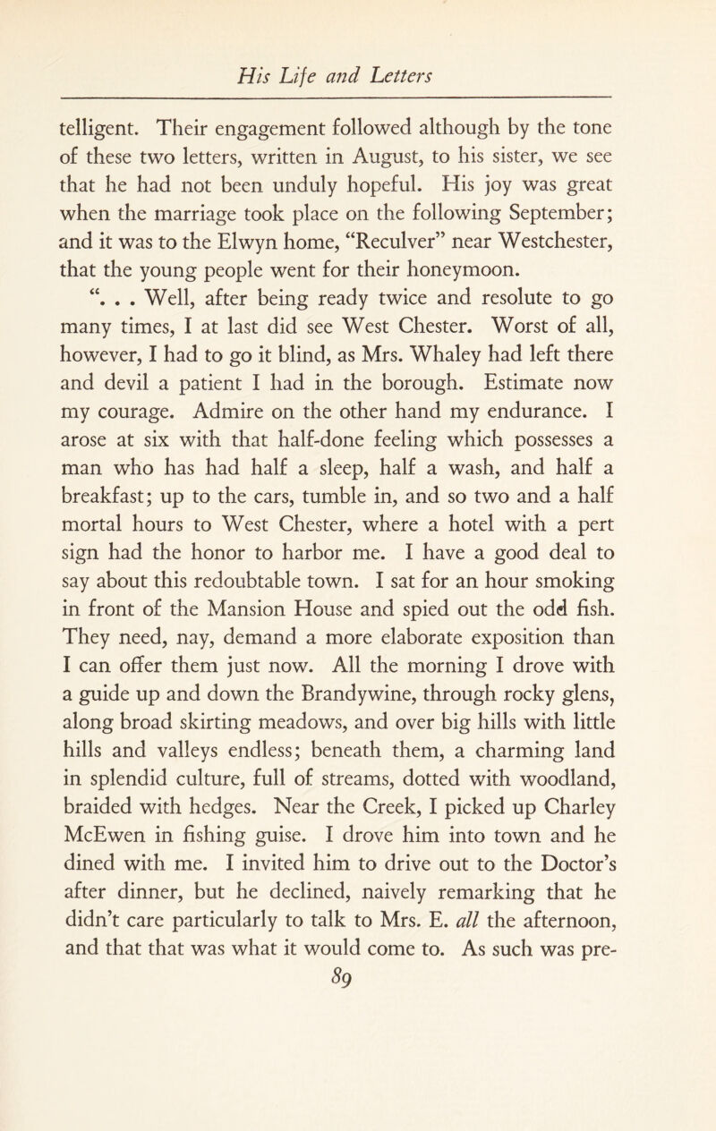 telligent. Their engagement followed although by the tone of these two letters, written in August, to his sister, we see that he had not been unduly hopeful. His joy was great when the marriage took place on the following September; and it was to the Elwyn home, “Reculver” near Westchester, that the young people went for their honeymoon. . . Well, after being ready twice and resolute to go many times, I at last did see West Chester. Worst of all, however, I had to go it blind, as Mrs. Whaley had left there and devil a patient I had in the borough. Estimate now my courage. Admire on the other hand my endurance. I arose at six with that half-done feeling which possesses a man who has had half a sleep, half a wash, and half a breakfast; up to the cars, tumble in, and so two and a half mortal hours to West Chester, where a hotel with a pert sign had the honor to harbor me. I have a good deal to say about this redoubtable town. I sat for an hour smoking in front of the Mansion House and spied out the odd fish. They need, nay, demand a more elaborate exposition than I can offer them just now. All the morning I drove with a guide up and down the Brandywine, through rocky glens, along broad skirting meadows, and over big hills with little hills and valleys endless; beneath them, a charming land in splendid culture, full of streams, dotted with woodland, braided with hedges. Near the Creek, I picked up Charley McEwen in fishing guise. I drove him into town and he dined with me. I invited him to drive out to the Doctor’s after dinner, but he declined, naively remarking that he didn’t care particularly to talk to Mrs. E. all the afternoon, and that that was what it would come to. As such was pre- 59