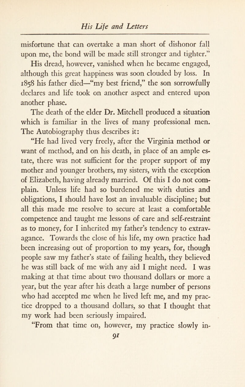 misfortune that can overtake a man short of dishonor fall upon me, the bond will be made still stronger and tighter.” His dread, however, vanished when he became engaged, although this great happiness was soon clouded by loss. In 1858 his father died—“my best friend,” the son sorrowfully declares and life took on another aspect and entered upon another phase. The death of the elder Dr. Mitchell produced a situation which is familiar in the lives of many professional men. The Autobiography thus describes it: “He had lived very freely, after the Virginia method or want of method, and on his death, in place of an ample es¬ tate, there was not sufficient for the proper support of my mother and younger brothers, my sisters, with the exception of Elizabeth, having already married. Of this I do not com¬ plain. Unless life had so burdened me with duties and obligations, I should have lost an invaluable discipline; but all this made me resolve to secure at least a comfortable competence and taught me lessons of care and self-restraint as to money, for I inherited my father’s tendency to extrav¬ agance. Towards the close of his life, my own practice had been increasing out of proportion to my years, for, though people saw my father’s state of failing health, they believed he was still back of me with any aid I might need. I was making at that time about two thousand dollars or more a year, but the year after his death a large number of persons who had accepted me when he lived left me, and my prac¬ tice dropped to a thousand dollars, so that I thought that my work had been seriously impaired. “From that time on, however, my practice slowly in-